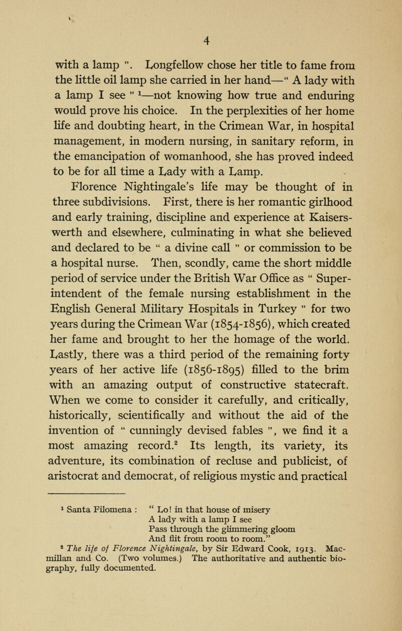 with a lamp . I^ongfellow chose her title to fame from the little oil lamp she carried in her hand— A lady with a lamp I see  ^—not knowing how true and enduring would prove his choice. In the perplexities of her home life and doubting heart, in the Crimean War, in hospital management, in modern nursing, in sanitary reform, in the emancipation of womanhood, she has proved indeed to be for all time a I^ady with a I^amp. Florence Nightingale's life may be thought of in three subdivisions. First, there is her romantic girlhood and early training, discipline and experience at Kaisers- werth and elsewhere, culminating in what she believed and declared to be  a divine call  or commission to be a hospital nurse. Then, scondly, came the short middle period of service under the British War Office as  Super- intendent of the female nursing establishment in the English General Military Hospitals in Turkey  for two years during the Crimean War (1854-1856), which created her fame and brought to her the homage of the world. Lastly, there was a third period of the remaining forty years of her active life (1856-1895) filled to the brim with an amazing output of constructive statecraft. When we come to consider it carefully, and critically, historically, scientifically and without the aid of the invention of  cunningly devised fables , we find it a most amazing record.^ Its length, its variety, its adventure, its combination of recluse and pubHcist, of aristocrat and democrat, of religious mystic and practical * Santa Filomena :  Lo! in that house of misery A lady with a lamp I see Pass through the glimmering gloom And flit from room to room. * The life of Florence Nightingale, by Sir Edward Cook, 1913. Mac- millan and Co. (Two volimies.) The authoritative and authentic bio- graphy, fuUy documented.