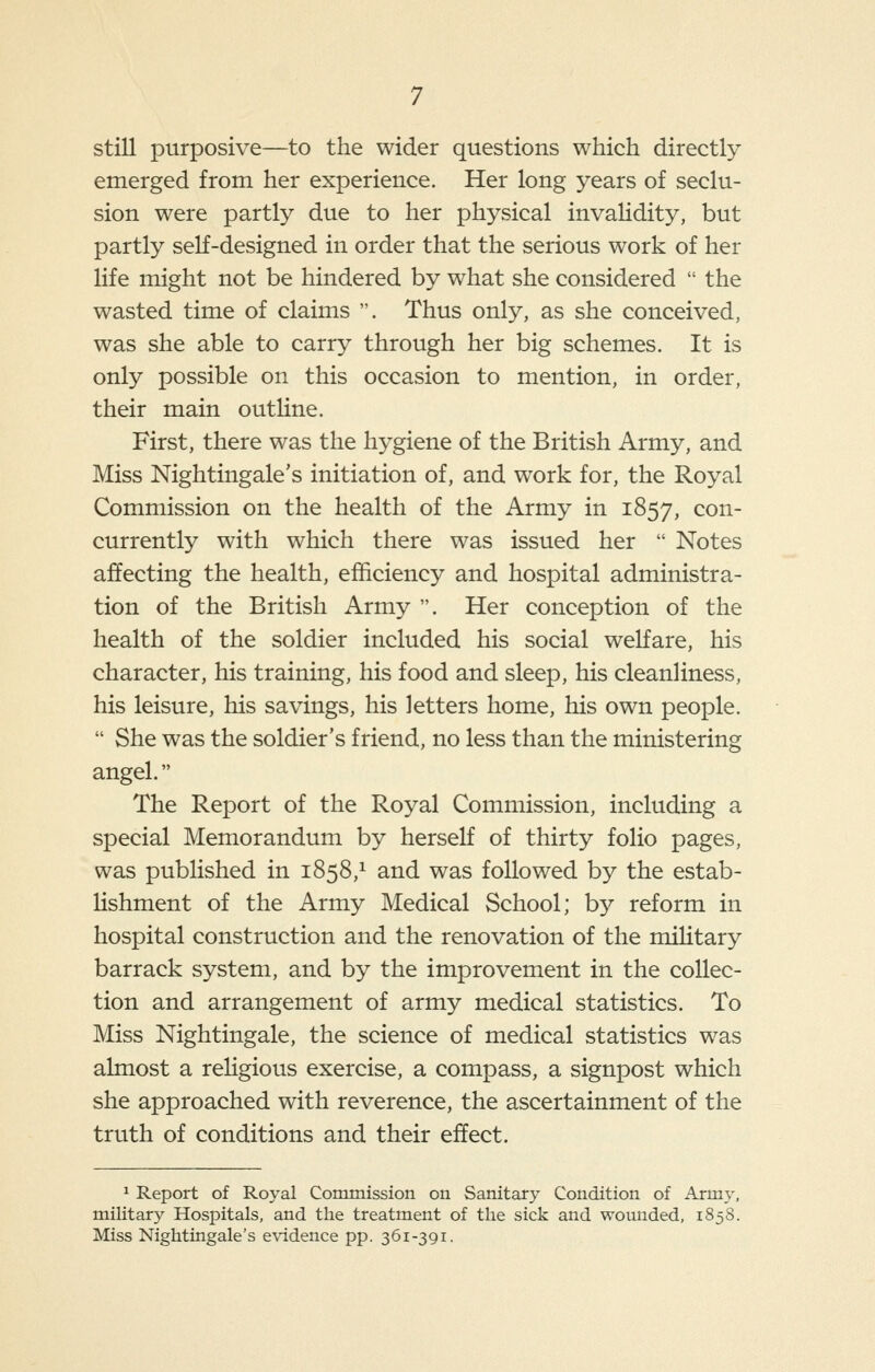 still purposive—to the wider questions which directly emerged from her experience. Her long years of seclu- sion were partly due to her physical invaHdity, but partly self-designed in order that the serious work of her life might not be hindered by what she considered  the wasted time of claims . Thus only, as she conceived, was she able to carry through her big schemes. It is only possible on this occasion to mention, in order, their main outline. First, there was the hygiene of the British Army, and Miss Nightingale's initiation of, and work for, the Royal Commission on the health of the Army in 1857, con- currently with which there was issued her  Notes affecting the health, efficiency and hospital administra- tion of the British Army . Her conception of the health of the soldier included his social welfare, his character, his training, his food and sleep, his cleanliness, his leisure, his savings, his letters home, his own people.  She was the soldier's friend, no less than the ministering angel. The Report of the Royal Commission, including a special Memorandum by herself of thirty folio pages, was published in 1858,^ and was followed by the estab- lishment of the Army Medical School; by reform in hospital construction and the renovation of the military barrack system, and by the improvement in the collec- tion and arrangement of army medical statistics. To Miss Nightingale, the science of medical statistics was almost a religious exercise, a compass, a signpost which she approached with reverence, the ascertainment of the truth of conditions and their effect. 1 Report of Royal Commission on Sanitary Condition of Army, military Hospitals, and the treatment of the sick and wounded, 1858. Miss Nightingale's e\ndence pp. 361-391.