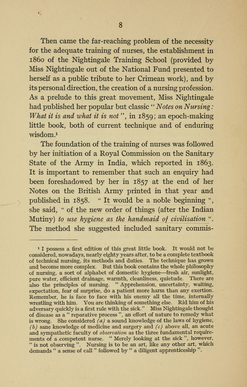 Then came the far-reaching problem of the necessity for the adequate training of nurses, the estabHshment in i860 of the Nightingale Training School (provided by Miss Nightingale out of the National Fund presented to herself as a public tribute to her Crimean work), and by its personal direction, the creation of a nursing profession. As a prelude to this great movement. Miss Nightingale had published her popular but classic  Notes on Nursing: What it is and what it is not , in 1859; ^^ epoch-making little book, both of current technique and of enduring wisdom.^ The foundation of the training of nurses was followed by her initiation of a Royal Commission on the Sanitary State of the Army in India, which reported in 1863. It is important to remember that such an enquiry had been foreshadowed by her in 1857 ^t the end of her Notes on the British Army printed in that year and pubHshed in 1858.  It would be a noble beginning , she said,  of the new order of things (after the Indian Mutiny) to use hygiene as the handmaid of civilisation . The method she suggested included sanitary commis- 1 I possess a first edition of this great little book. It would not be considered, nowadays, nearly eighty years after, to be a complete textbook of technical nursing, its methods and duties. The technique has grown and become more complex. But this book contains the whole philosophy of nxirsing, a sort of alphabet of domestic hygiene—fresh air, sunlight, pure water, efficient drainage, warmth, cleanliness, quietude. There are also the principles of nursing.  Apprehension, uncertainty, waiting, expectation, fear of surprise, do a patient more harm than any exertion. Remember, he is face to face with his enemy all the time, internally wrestling with him. You are thinking of something else. Rid him of his adversary quickly is a first rule with the sick. Miss Nightingale thought of disease as a  reparative process , an effort of nature to remedy what is wrong. She considered (a) a soimd knowledge of the laws of hygiene, (b) sane knowledge of medicine and surgery and (c) above all, an acute and sympathetic faculty of observation as the three fimdamental require- ments of a competent nurse.  Merely looking at the sick , however,  is not observing . Nursing is to be an art, like any other art, which demands  a sense of call  followed by  a dihgent apprenticeship .