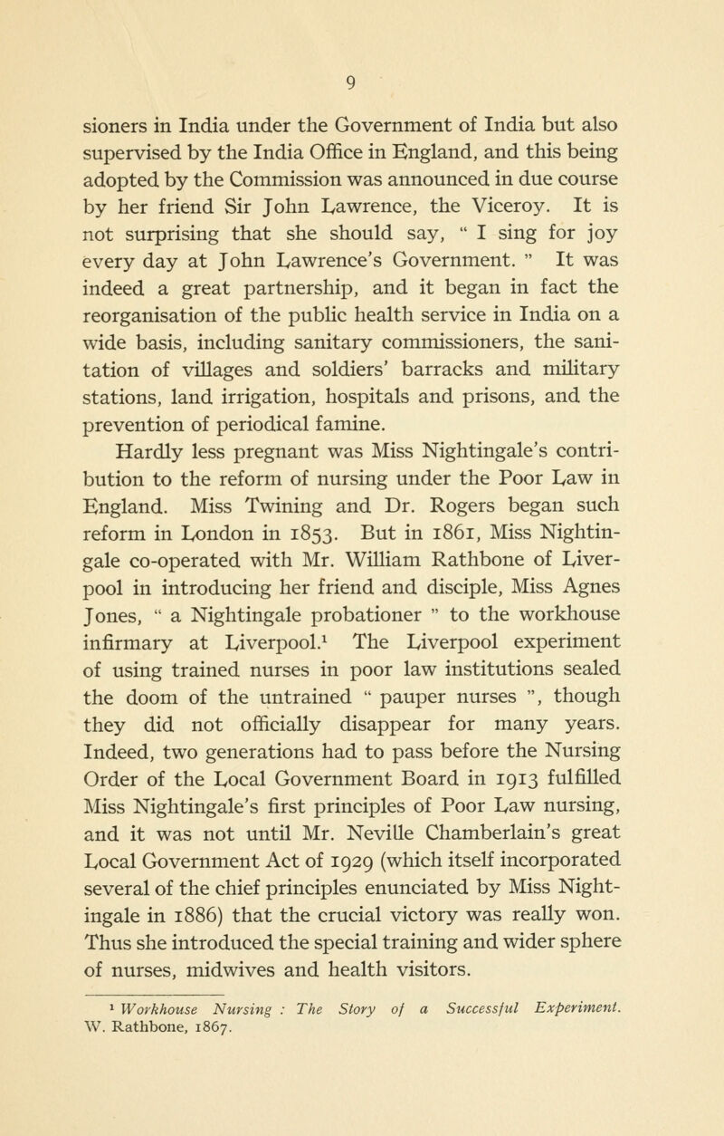 sioners in India under the Government of India but also supervised by the India Office in England, and this being adopted by the Commission was announced in due course by her friend Sir John I^awrence, the Viceroy. It is not surprising that she should say,  I sing for joy every day at John I^awrence's Government.  It was indeed a great partnership, and it began in fact the reorganisation of the pubHc health service in India on a wide basis, including sanitary commissioners, the sani- tation of villages and soldiers' barracks and military stations, land irrigation, hospitals and prisons, and the prevention of periodical famine. Hardly less pregnant was Miss Nightingale's contri- bution to the reform of nursing under the Poor I^aw in England. Miss Twining and Dr. Rogers began such reform in London in 1853. But in 1861, Miss Nightin- gale co-operated with Mr. William Rathbone of Liver- pool in introducing her friend and disciple. Miss Agnes Jones,  a Nightingale probationer  to the workhouse infirmary at Liverpool.^ The Liverpool experiment of using trained nurses in poor law institutions sealed the doom of the untrained  pauper nurses , though they did not officially disappear for many years. Indeed, two generations had to pass before the Nursing Order of the Local Government Board in 1913 fulfilled Miss Nightingale's first principles of Poor Law nursing, and it was not until Mr. Neville Chamberlain's great Local Government Act of 1929 (which itself incorporated several of the chief principles enunciated by Miss Night- ingale in 1886) that the crucial victory was really won. Thus she introduced the special training and wider sphere of nurses, midwives and health visitors. ^ Workhouse Nursing : The Story of a Successful Experiment. W. Rathbone, 1867.