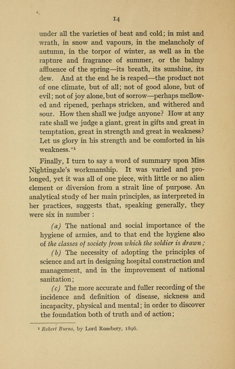 under all the varieties of heat and cold; in mist and wrath, in snow and vapours, in the melancholy of autumn, in the torpor of winter, as well as in the rapture and fragrance of summer, or the balmy affluence of the spring—its breath, its sunshine, its dew. And at the end he is reaped—the product not of one chmate, but of all; not of good alone, but of evil; not of joy alone,but of sorrow—perhaps mellow- ed and ripened, perhaps stricken, and withered and sour. How then shall we judge anyone? How at any rate shall we judge a giant, great in gifts and great in temptation, great in strength and great in weakness? Let us glory in his strength and be comforted in his weakness.^ Finally, I turn to say a word of summary upon Miss Nightingale's workmanship. It was varied and pro- longed, yet it was all of one piece, with little or no alien element or diversion from a strait line of purpose. An analytical study of her main principles, as interpreted in her practices, suggests that, speaking generally, they were six in number : (a) The national and social importance of the hygiene of armies, and to that end the hygiene also of the classes of society from which the soldier is drawn ; (h) The necessity of adopting the principles of science and art in designing hospital construction and management, and in the improvement of national sanitation; (c) The more accurate and fuller recording of the incidence and definition of disease, sickness and incapacity, physical and mental; in order to discover the foundation both of truth and of action; 1 Robert Burns, by Lord Rosebery, 1896.