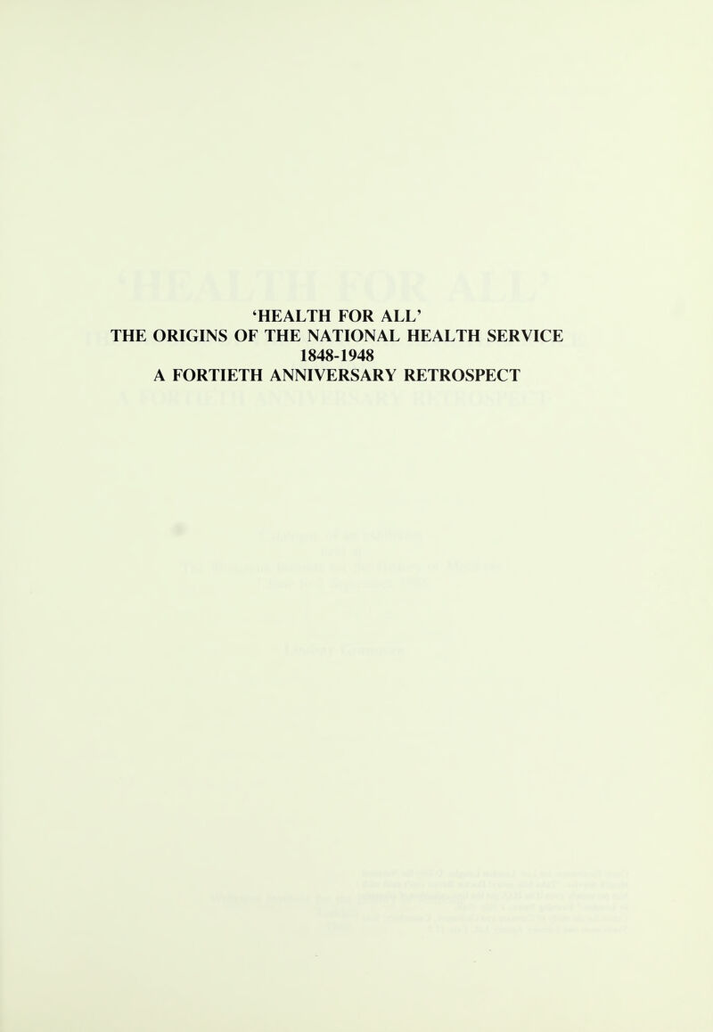 HEALTH FOR ALL' THE ORIGINS OF THE NATIONAL HEALTH SERVICE 1848-1948 A FORTIETH ANNIVERSARY RETROSPECT