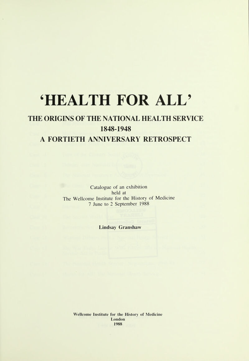 THE ORIGINS OF THE NATIONAL HEALTH SERVICE 1848-1948 A FORTIETH ANNIVERSARY RETROSPECT Catalogue of an exhibition held at The Wellcome Institute for the History of Medicine 7 June to 2 September 1988 Lindsay Granshaw Wellcome Institute for the History of Medicine London 1988