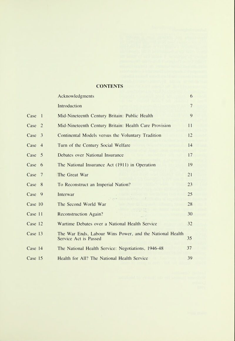 CONTENTS ACKnowieogments 0 Introduction 7 / Case i i Mid-Nineteenth Century Britain: Public Health Q y Case L Mid-Nineteenth Century Britain: Health Care Provision i i 1 1 Case J i^ontinemai ivioueis versus tne voluntary iraciiuon Case 4 Turn of the Century Social Welfare 14 Case 5 Debates over National Insurance 17 Case 6 The National Insurance Act (1911) in Operation 19 Case 7 The Great War 21 Case 8 To Reconstruct an Imperial Nation? 23 Case 9 Interwar 25 Case 10 The Second World War 28 Case 11 Reconstruction Again? 30 Case 12 Wartime Debates over a National Health Service 32 Case 13 The War Ends, Labour Wins Power, and the National Health Service Act is Passed 35 Case 14 The National Health Service: Negotiations, 1946-48 37 Case 15 Health for All? The National Health Service 39
