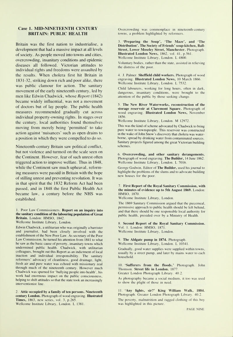 Case 1. MID-NINETEENTH CENTURY BRITAIN: PUBLIC HEALTH Britain was the first nation to industrialise, a development that had a massive impact at all levels of society. As people moved into towns and cities, overcrowding, insanitary conditions and epidemic diseases all followed. Victorian attitudes to individual rights and freedoms were assaulted by the results. When cholera first hit Britain in 1831-32, striking down rich and poor alike, there was public clamour for action. The sanitary movement of the early nineteenth century, led by men like Edwin Chadwick, whose Report (1842) became widely influential, was not a movement of doctors but of lay people. The public health measures recommended gradually cut across individual property-owning rights. In stages over the century, local authorities found themselves moving from merely being 'permitted' to take action against 'nuisances' such as open drains to a position in which they were compelled to do so. Nineteenth-century Britain saw political conflict, but not violence and turmoil on the scale seen on the Continent. However, fear of such unrest often triggered action to improve welfare. Thus in 1848, while the Continent saw much upheaval, reform- ing measures were passed in Britain with the hope of stilling unrest and preventing revolution. It was in that spirit that the 1832 Reform Act had been passed, and in 1848 the first Public Health Act became law, a century before the NHS was established. 1. Poor Law Commissioners. Report on an inquiry into the sanitary condition of the labouring population of Great Britain. London: HMSO, 1842. Wellcome Institute Library, London. Edwin Chadwick, a utilitarian who was originally a barrister and journalist, had been closely involved with the establishment of the New Poor Law. As secretary of the Poor Law Commission, he turned his attention from 1841 to what he saw as the basic cause of poverty, insanitary towns which undermined public health. Chadwick, with utilitarian colleagues, brought out this Report as an indictment of local inaction and individual irresponsibility. The sanitary reformers' advocacy of cleanliness, good drainage, light, fresh air and pure water was echoed with missionary zeal through much of the nineteenth century. However much Chadwick was spurned for 'bullying people into health', his work had enormous impact on the public consciousness, helping to shift attitudes so that the state took an increasingly interventionist line. 2. Attic occupied by a family of ten persons. Nineteenth century London. Photograph of wood engraving. Illustrated Times, 1863, new series, vol. 3, p.265. Wellcome Institute Library, London. L 1381. Overcrowding was commonplace in nineteenth-century towns, a problem highlighted by reformers. 3. 'Preparing the Soup', 'The Maze', and 'The Distribution'. The Society of Friends' soup-kitchen, Ball- Street, Lower Moseley Street, Manchester. Photograph. Illustrated London News, 1862, vol. 41, p.561. Wellcome Institute Library, London. L 4800. Voluntary bodies, rather than the state, assisted in relieving the distress of the poor. 4. J. Palmer. Sheffield child workers. Photograph of wood engraving. Illustrated London News, 10 March 1866. Wellcome Institute Library, London. L 7532. Child labourers, working for long hours, often in dark, dangerous, insanitary conditions, were brought to the attention of the public by those seeking change. 5. The New River Waterworks, reconstruction of the storage reservoir at Claremont Square. Photograph of wood engraving. Illustrated London News, November 1856. Wellcome Institute Library, London. M 12972. This was the kind of scheme advocated by Chadwick to bring pure water to townspeople. This reservoir was constructed in the wake of John Snow's discovery that cholera was water- borne, spread by drinking water from contaminated sources. Sanitary projects figured among the great Victorian building schemes. 6. Overcrowding, and other sanitary derangements. Photograph of wood engraving. The Builder, 14 June 1862. Wellcome Institute Library, London. L 7016. George Godwin, Editor of The Builder, used his journal to highlight the problems of the slums and to advocate building new houses for the poor. 7. First Report of the Royal Sanitary Commission, with the minutes of evidence up to 5th August 1869. London: HMSO, 1870. Wellcome Institute Library, London. The 1869 Sanitary Commission argued that the piecemeal, permissive approach to public health should be left behind, and that there should be one responsible local authority for public health, presided over by a Ministry of Health. 8. Second Report of the Royal Sanitary Commission. Vol. 1. London: HMSO, 1871. Wellcome Institute Library, London. 9. The Aldgate pump in 1874. Photograph. Wellcome Institute Library, London. L 10341. Gradually, good water supplies were supplied within towns, usually by a street pump, and later by mains water to each household. 10. 'Sufferers from the floods.' Photograph. John Thomson. Street life in London. 1877. Greater London Photograph Library. 40.2. As photography became a social medium, it too was used to show the plight of those in need. 11. 'Any lights, sir?' King William Walk, 1884. Photograph. Greater London Photograph Library. 40.2. The poverty, malnutrition and ragged clothing of this boy was highlighted in this picture.
