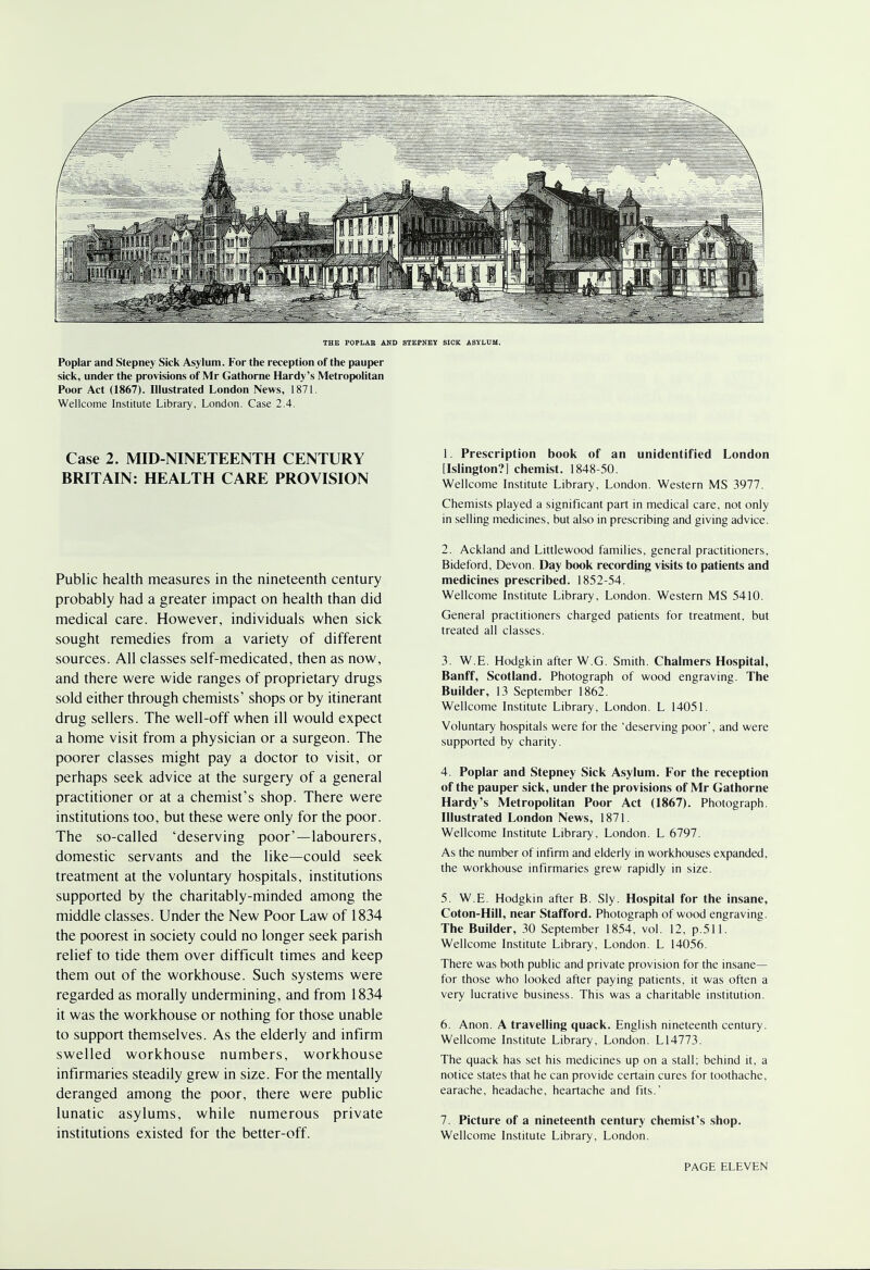 THE POPLAE AND STEPNEY SICK ASYLUM. Poplar and Stepney Sick Asylum. For the reception of the pauper sick, under the provisions of Mr Gathorne Hardy's Metropolitan Poor Act (1867). Illustrated London News, 1871. Wellcome Institute Library, London. Case 2.4. Case 2. MID-NINETEENTH CENTURY BRITAIN: HEALTH CARE PROVISION Public health measures in the nineteenth century probably had a greater impact on health than did medical care. However, individuals when sick sought remedies from a variety of different sources. All classes self-medicated, then as now, and there were wide ranges of proprietary drugs sold either through chemists' shops or by itinerant drug sellers. The well-off when ill would expect a home visit from a physician or a surgeon. The poorer classes might pay a doctor to visit, or perhaps seek advice at the surgery of a general practitioner or at a chemist's shop. There were institutions too, but these were only for the poor. The so-called 'deserving poor'—labourers, domestic servants and the like—could seek treatment at the voluntary hospitals, institutions supported by the charitably-minded among the middle classes. Under the New Poor Law of 1834 the poorest in society could no longer seek parish relief to tide them over difficult times and keep them out of the workhouse. Such systems were regarded as morally undermining, and from 1834 it was the workhouse or nothing for those unable to support themselves. As the elderly and infirm swelled workhouse numbers, workhouse infirmaries steadily grew in size. For the mentally deranged among the poor, there were public lunatic asylums, while numerous private institutions existed for the better-off. 1. Prescription book of an unidentified London [Islington?] chemist. 1848-50. Wellcome Institute Library, London. Western MS 3977. Chemists played a significant part in medical care, not only in selling medicines, but also in prescribing and giving advice. 2. Ackland and Littlewood families, general practitioners, Bideford, Devon. Day book recording visits to patients and medicines prescribed. 1852-54. Wellcome Institute Library, London. Western MS 5410. General practitioners charged patients for treatment, but treated all classes. 3. W.E. Hodgkin after W.G. Smith. Chalmers Hospital, Banff, Scotland. Photograph of wood engraving. The Builder, 13 September 1862. Wellcome Institute Library, London. L 14051. Voluntary hospitals were for the 'deserving poor', and were supported by charity. 4. Poplar and Stepney Sick Asylum. For the reception of the pauper sick, under the provisions of Mr Gathorne Hardy's Metropolitan Poor Act (1867). Photograph. Illustrated London News, 1871. Wellcome Institute Library, London. L 6797. As the number of infirm and elderly in workhouses expanded, the workhouse infirmaries grew rapidly in size. 5. W.E. Hodgkin after B. Sly. Hospital for the insane, Coton-Hill, near Stafford. Photograph of wood engraving. The Builder, 30 September 1854, vol. 12, p.511. Wellcome Institute Library, London. L 14056. There was both public and private provision for the insane— for those who looked after paying patients, it was often a very lucrative business. This was a charitable institution. 6. Anon. A travelling quack. English nineteenth century. Wellcome Institute Library, London. L14773. The quack has set his medicines up on a stall; behind it, a notice states that he can provide certain cures for toothache, earache, headache, heartache and fits.' 7. Picture of a nineteenth century chemist's shop. Wellcome Institute Library, London.
