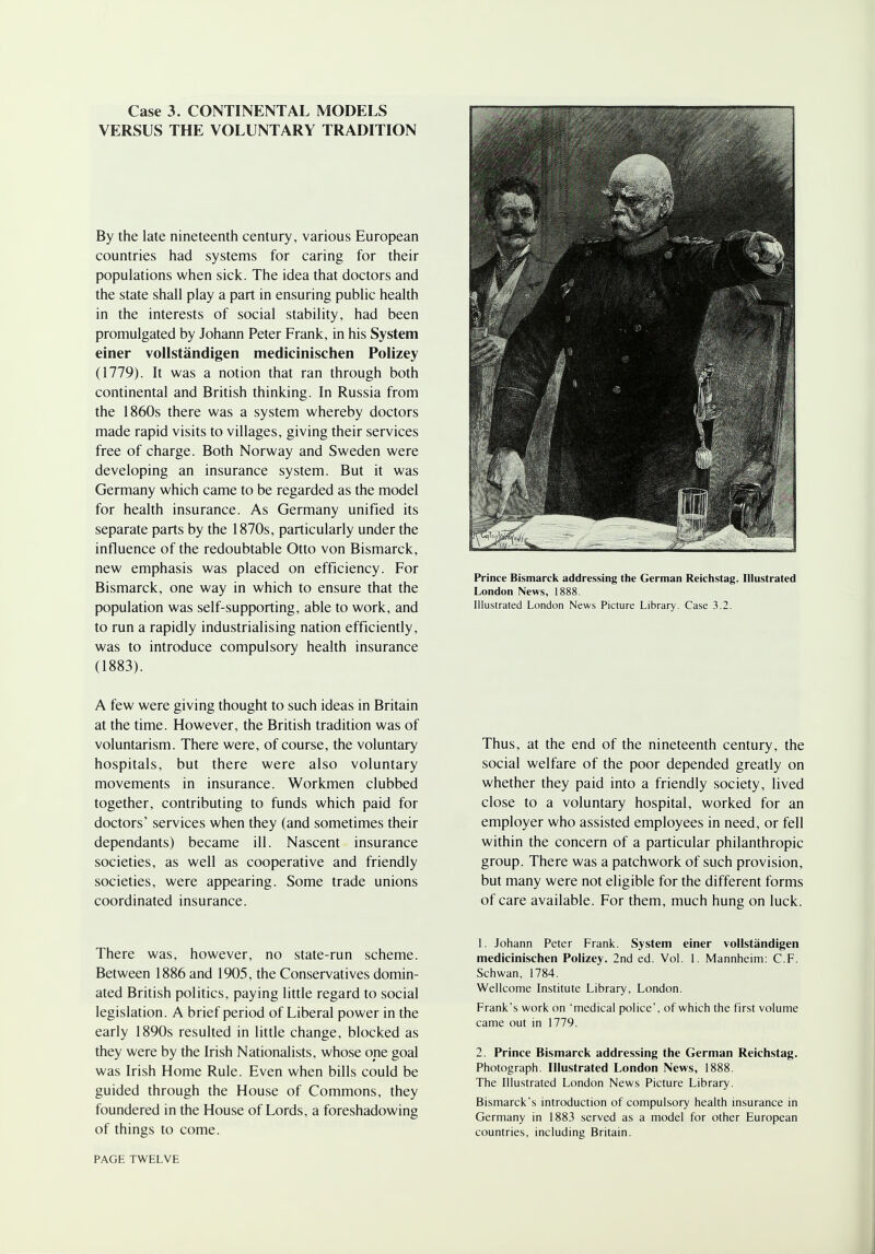 Case 3. CONTINENTAL MODELS VERSUS THE VOLUNTARY TRADITION By the late nineteenth century, various European countries had systems for caring for their populations when sick. The idea that doctors and the state shall play a part in ensuring public health in the interests of social stability, had been promulgated by Johann Peter Frank, in his System einer vollstandigen medicinischen Polizey (1779). It was a notion that ran through both continental and British thinking. In Russia from the 1860s there was a system whereby doctors made rapid visits to villages, giving their services free of charge. Both Norway and Sweden were developing an insurance system. But it was Germany which came to be regarded as the model for health insurance. As Germany unified its separate parts by the 1870s, particularly under the influence of the redoubtable Otto von Bismarck, new emphasis was placed on efficiency. For Bismarck, one way in which to ensure that the population was self-supporting, able to work, and to run a rapidly industrialising nation efficiently, was to introduce compulsory health insurance (1883). Prince Bismarck addressing the German Reichstag. Illustrated London News, 1888. Illustrated London News Picture Library. Case 3.2. A few were giving thought to such ideas in Britain at the time. However, the British tradition was of voluntarism. There were, of course, the voluntary hospitals, but there were also voluntary movements in insurance. Workmen clubbed together, contributing to funds which paid for doctors' services when they (and sometimes their dependants) became ill. Nascent insurance societies, as well as cooperative and friendly societies, were appearing. Some trade unions coordinated insurance. Thus, at the end of the nineteenth century, the social welfare of the poor depended greatly on whether they paid into a friendly society, lived close to a voluntary hospital, worked for an employer who assisted employees in need, or fell within the concern of a particular philanthropic group. There was a patchwork of such provision, but many were not eligible for the different forms of care available. For them, much hung on luck. There was, however, no state-run scheme. Between 1886 and 1905, the Conservatives domin- ated British politics, paying little regard to social legislation. A brief period of Liberal power in the early 1890s resulted in little change, blocked as they were by the Irish Nationalists, whose ope goal was Irish Home Rule. Even when bills could be guided through the House of Commons, they foundered in the House of Lords, a foreshadowing of things to come. 1. Johann Peter Frank. System einer vollstandigen medicinischen Polizey. 2nd ed. Vol. 1. Mannheim: C.F. Schwan, 1784. Wellcome Institute Library, London. Frank's work on 'medical police', of which the first volume came out in 1779. 2. Prince Bismarck addressing the German Reichstag. Photograph. Illustrated London News, 1888. The Illustrated London News Picture Library. Bismarck's introduction of compulsory health insurance in Germany in 1883 served as a model for other European countries, including Britain. PAGE TWELVE