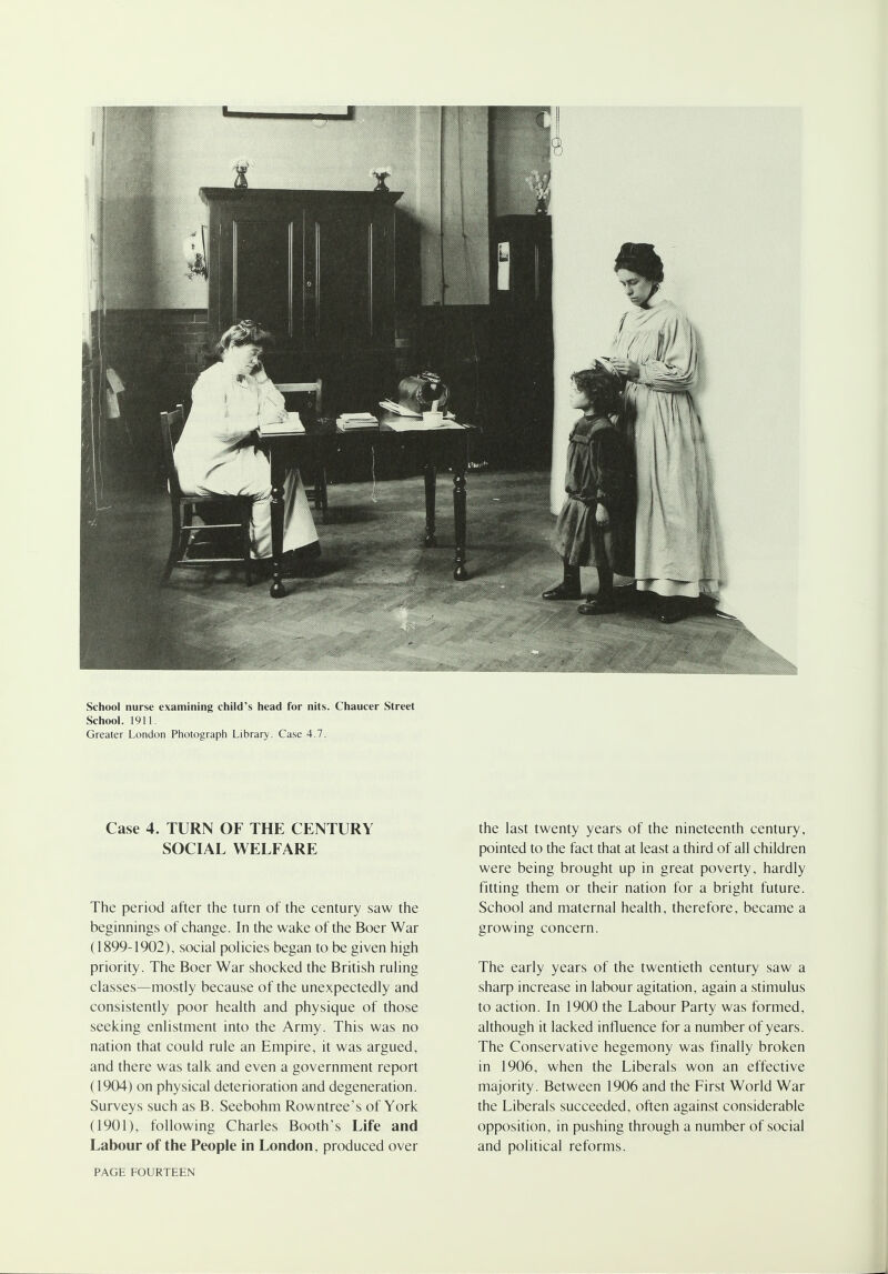 School nurse examining child's head for nits. Chaucer Street School. 1911. Greater London Photograph Library. Case 4.7. Case 4. TURN OF THE CENTURY SOCIAL WELFARE The period after the turn of the century saw the beginnings of change. In the wake of the Boer War (1899-1902), social policies began to be given high priority. The Boer War shocked the British ruling classes—mostly because of the unexpectedly and consistently poor health and physique of those seeking enlistment into the Army. This was no nation that could rule an Empire, it was argued, and there was talk and even a government report (1904) on physical deterioration and degeneration. Surveys such as B. Seebohm Rowntree's of York (1901), following Charles Booth's Life and Labour of the People in London, produced over the last twenty years of the nineteenth century, pointed to the fact that at least a third of all children were being brought up in great poverty, hardly fitting them or their nation for a bright future. School and maternal health, therefore, became a growing concern. The early years of the twentieth century saw a sharp increase in labour agitation, again a stimulus to action. In 1900 the Labour Party was formed, although it lacked influence for a number of years. The Conservative hegemony was finally broken in 1906, when the Liberals won an effective majority. Between 1906 and the First World War the Liberals succeeded, often against considerable opposition, in pushing through a number of social and political reforms.