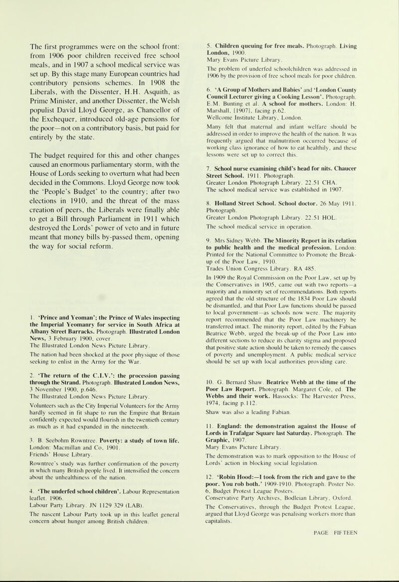 The first programmes were on the school front: from 1906 poor children received free school meals, and in 1907 a school medical service was set up. By this stage many European countries had contributory pensions schemes. In 1908 the Liberals, with the Dissenter, H.H. Asquith, as Prime Minister, and another Dissenter, the Welsh populist David Lloyd George, as Chancellor of the Exchequer, introduced old-age pensions for the poor—not on a contributory basis, but paid for entirely by the state. The budget required for this and other changes caused an enormous parliamentary storm, with the House of Lords seeking to overturn what had been decided in the Commons. Lloyd George now took the 'People's Budget' to the country; after two elections in 1910, and the threat of the mass creation of peers, the Liberals were finally able to get a Bill through Parliament in 1911 which destroyed the Lords' power of veto and in future meant that money bills by-passed them, opening the way for social reform. 1. 'Prince and Yeoman'; the Prince of Wales inspecting the Imperial Yeomanry for service in South Africa at Albany Street Barracks. Photograph. Illustrated London News, 3 February 1900, cover. The Illustrated London News Picture Library. The nation had been shocked at the poor physique of those seeking to enlist in the Army for the War. 2. 'The return of the C.I.W: the procession passing through the Strand. Photograph. Illustrated London News, 3 November 1900, p.646. The Illustrated London News Picture Library. Volunteers such as the City Imperial Volunteers for the Army hardly seemed in fit shape to run the Empire that Britain confidently expected would flourish in the twentieth century as much as it had expanded in the nineteenth. 3. B. Seebohm Rowntree. Poverty: a study of town life. London: Macmillan and Co, 1901. Friends' House Library. Rowntree's study was further confirmation of the poverty in which many British people lived. It intensified the concern about the unhealthiness of the nation. 4. 'The underfed school children'. Labour Representation leaflet. 1906. Labour Party Library. JN 1129 329 (LAB). The nascent Labour Party took up in this leaflet general concern about hunger among British children. 5. Children queuing for free meals. Photograph. Living London, 1900. Mary Evans Picture Library. The problem of underfed schoolchildren was addressed in 1906 by the provision of free school meals for poor children. 6. 'A Group of Mothers and Babies' and 'London County Council Lecturer giving a Cooking Lesson'. Photograph. E.M. Bunting et al. A school for mothers. London: H. Marshall, [1907], facing p.62. Wellcome Institute Library, London. Many felt that maternal and infant welfare should be addressed in order to improve the health of the nation. It was frequently argued that malnutrition occurred because of working class ignorance of how to eat healthily, and these lessons were set up to correct this. 7. School nurse examining child's head for nits. Chaucer Street School. 1911. Photograph. Greater London Photograph Library. 22.51 CHA. The school medical service was established in 1907. 8. Holland Street School. School doctor. 26 May 1911. Photograph. Greater London Photograph Library. 22.51 HOL. The school medical service in operation. 9. Mrs Sidney Webb. The Minority Report in its relation to public health and the medical profession. London: Printed for the National Committee to Promote the Break- up of the Poor Law, 1910. Trades Union Congress Library. RA 485. In 1909 the Royal Commission on the Poor Law, set up by the Conservatives in 1905, came out with two reports—a majority and a minority set of recommendations. Both reports agreed that the old structure of the 1834 Poor Law should be dismantled, and that Poor Law functions should be passed to local government—as schools now were. The majority report recommended that the Poor Law machinery be transferred intact. The minority report, edited by the Fabian Beatrice Webb, urged the break-up of the Poor Law into different sections to reduce its charity stigma and proposed that positive state action should be taken to remedy the causes of poverty and unemployment. A public medical service should be set up with local authorities providing care. 10. G. Bernard Shaw. Beatrice Webb at the time of the Poor Law Report. Photograph. Margaret Cole, ed. The Webbs and their work. Hassocks: The Harvester Press, 1974, facing p.l 12. Shaw was also a leading Fabian. 11. England: the demonstration against the House of Lords in Trafalgar Square last Saturday. Photograph. The Graphic, 1907. Mary Evans Picture Library. The demonstration was to mark opposition to the House of Lords' action in blocking social legislation. 12. 'Robin Hood:—I took from the rich and gave to the poor. You rob both.' 1909-1910. Photograph. Poster No. 6, Budget Protest League Posters. Conservative Party Archives, Bodleian Library, Oxford. The Conservatives, through the Budget Protest League, argued that Lloyd George was penalising workers more than capitalists.