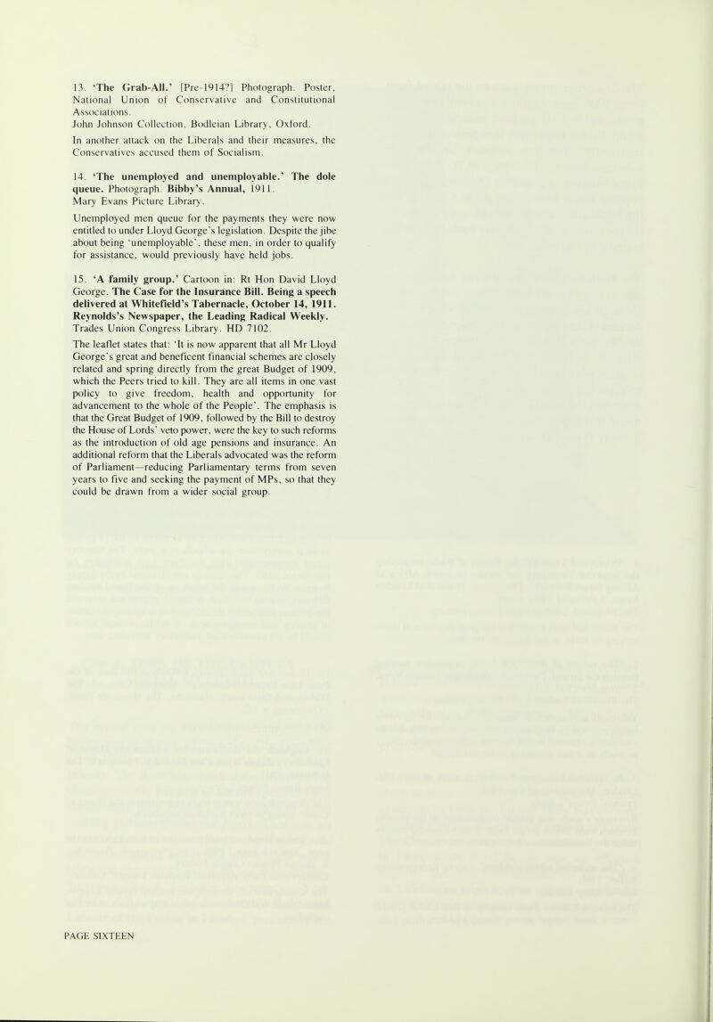 13. 'The Grab-All.' [Pre-1914?] Photograph. Poster, National Union of Conservative and Constitutional Associations. John Johnson Collection, Bodleian Library, Oxford. In another attack on the Liberals and their measures, the Conservatives accused them of Socialism. 14. 'The unemployed and unemployable.' The dole queue. Photograph. Bibby's Annual, 1911. Mary Evans Picture Library. Unemployed men queue for the payments they were now entitled to under Lloyd George's legislation. Despite the jibe about being 'unemployable', these men, in order to qualify for assistance, would previously have held jobs. 15. 'A family group.' Cartoon in: Rt Hon David Lloyd George. The Case for the Insurance Bill. Being a speech delivered at Whitefield's Tabernacle, October 14, 1911. Reynolds's Newspaper, the Leading Radical Weekly. Trades Union Congress Library. HD 7102. The leaflet states that: 'It is now apparent that all Mr Lloyd George's great and beneficent financial schemes are closely related and spring directly from the great Budget of 1909, which the Peers tried to kill. They are all items in one vast policy to give freedom, health and opportunity for advancement to the whole of the People'. The emphasis is that the Great Budget of 1909, followed by the Bill to destroy the House of Lords' veto power, were the key to such reforms as the introduction of old age pensions and insurance. An additional reform that the Liberals advocated was the reform of Parliament—reducing Parliamentary terms from seven years to five and seeking the payment of MPs, so that they could be drawn from a wider social group.