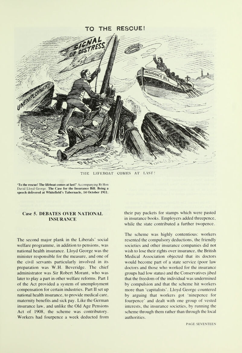 TO THE RESCUE! THE LIFEBOAT COMES AT LAST! 'To the rescue! The lifeboat comes at last!' Accompanying Rt Hon David Lloyd George. The Case for the Insurance Bill. Being a speech delivered at Whitefield's Tabernacle, 14 October 1911. Case 5. DEBATES OVER NATIONAL INSURANCE The second major plank in the Liberals' social welfare programme, in addition to pensions, was national health insurance. Lloyd George was the minister responsible for the measure, and one of the civil servants particularly involved in its preparation was W.H. Beveridge. The chief administrator was Sir Robert Morant, who was later to play a part in other welfare reforms. Part I of the Act provided a system of unemployment compensation for certain industries. Part II set up national health insurance, to provide medical care, maternity benefits and sick pay. Like the German insurance law, and unlike the Old Age Pensions Act of 1908, the scheme was contributory. Workers had fourpence a week deducted from their pay packets for stamps which were pasted in insurance books. Employers added threepence, while the state contributed a further twopence. The scheme was highly contentious: workers resented the compulsory deductions, the friendly societies and other insurance companies did not wish to lose their rights over insurance, the British Medical Association objected that its doctors would become part of a state service (poor law doctors and those who worked for the insurance groups had low status) and the Conservatives jibed that the freedom of the individual was undermined by compulsion and that the scheme hit workers more than 'capitalists'. Lloyd George countered by arguing that workers got 'ninepence for fourpence' and dealt with one group of vested interests, the insurance societies, by running the scheme through them rather than through the local authorities.