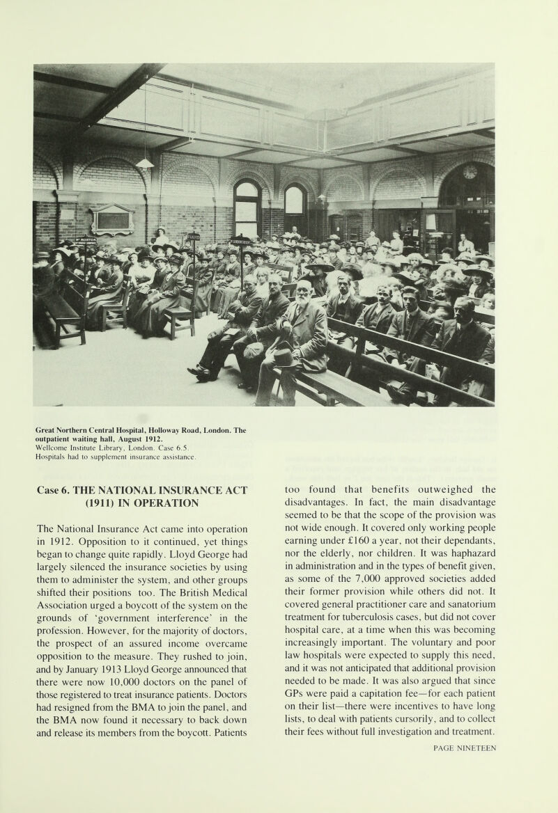 Great Northern Central Hospital, Holloway Road, London. The outpatient waiting hall, August 1912. Wellcome Institute Library, London. Case 6.5. Hospitals had to supplement insurance assistance. Case 6. THE NATIONAL INSURANCE ACT (1911) IN OPERATION The National Insurance Act came into operation in 1912. Opposition to it continued, yet things began to change quite rapidly. Lloyd George had largely silenced the insurance societies by using them to administer the system, and other groups shifted their positions too. The British Medical Association urged a boycott of the system on the grounds of 'government interference' in the profession. However, for the majority of doctors, the prospect of an assured income overcame opposition to the measure. They rushed to join, and by January 1913 Lloyd George announced that there were now 10,000 doctors on the panel of those registered to treat insurance patients. Doctors had resigned from the BMA to join the panel, and the BMA now found it necessary to back down and release its members from the boycott. Patients too found that benefits outweighed the disadvantages. In fact, the main disadvantage seemed to be that the scope of the provision was not wide enough. It covered only working people earning under £160 a year, not their dependants, nor the elderly, nor children. It was haphazard in administration and in the types of benefit given, as some of the 7,000 approved societies added their former provision while others did not. It covered general practitioner care and sanatorium treatment for tuberculosis cases, but did not cover hospital care, at a time when this was becoming increasingly important. The voluntary and poor law hospitals were expected to supply this need, and it was not anticipated that additional provision needed to be made. It was also argued that since GPs were paid a capitation fee—for each patient on their list—there were incentives to have long lists, to deal with patients cursorily, and to collect their fees without full investigation and treatment.