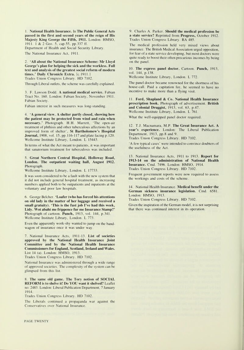 passed in the first and second years of the reign of His Majesty King George the Fifth, 1911. London: HMSO, 1911. 1 & 2 Geo. 5, cap.55, pp.337 ff. Department of Health and Social Security Library. The National Insurance Act, 1911. 2. 'All about the National Insurance Scheme: Mr Lloyd George's plan for helping the sick and the workless. Full text and analysis of the greatest social reform of modern times.' Daily Chronicle Extra, [c. 1911.] Trades Union Congress Library. HD 7102. Through Liberal outlets, the scheme was carefully explained. 3. F. Lawson Dodd. A national medical service. Fabian Tract No. 160. London: Fabian Society, November 1911. Fabian Society. Fabian interest in such measures was long-standing. 4. 'A general view. A shelter partly closed, showing how the patient may be protected from wind and rain when necessary.' Photograph. H.H. Marrett, 'The open-air treatment of phthisis and other tuberculous affections by an improved form of shelter', St Bartholomew's Hospital Journal, 1908, vol. 15, pp. 116-117 and plate facing p. 120. Wellcome Institute Library, London. L 15443. In terms of what the Act meant to patients, it was important that sanatorium treatment for tuberculosis was included. 5. Great Northern Central Hospital, Holloway Road, London. The outpatient waiting hall, August 1912. Photograph. Wellcome Institute Library, London. L 17733. It was soon considered to be a fault with the new system that it did not include general hospital treatment, as increasing numbers applied both to be outpatients and inpatients at the voluntary and poor law hospitals. 6. George Belcher. 'Loafer (who has forced his attentions on old lady in the matter of her luggage and received a small gratuity). 'This is the fust job I've had this week, Lidy. Wot abaht me frippence fur me Insurance Stamp?' Photograph of cartoon. Punch, 1913, vol. 144, p.341. Wellcome Institute Library, London. L 773. Even the apparently work-shy wanted to jump on the band- wagon of insurance once it was under way. 7. National Insurance Acts, 1911-13- List of societies approved by the National Health Insurance Joint Committee and by the National Health Insurance Commissioners for England, Scotland, Ireland and Wales. List 14 (a). London: HMSO, 1913. Trades Union Congress Library. HD 7102. National Insurance was administered through a wide range of approved societies. The complexity of the system can be glimpsed from this list. 8. The same old game. The Tory notion of SOCIAL REFORM is to shelve it! Do YOU want it shelved? Leaflet no. 2483. London: Liberal Publication Department, 7 January 1914. Trades Union Congress Library. HD 7102. The Liberals continued a propaganda war against the Conservatives over National Insurance. a state service? Reprinted from Progress, October 1912. Trades Union Congress Library. RA 485. The medical profession held very mixed views about insurance. The British Medical Association urged opposition, for fear of a state service developing, but most doctors were quite ready to boost their often precarious incomes by being on the panel. 10. The express panel doctor. Cartoon. Punch, 1913, vol. 144, p. 138. Wellcome Institute Library, London. L 772. The panel doctor became renowned for the shortness of his house-call. Paid a capitation fee, he seemed to have no incentive to make more than a flying visit. 11. Ford, Shapland & Co. National Health Insurance prescription book. Photograph of advertisement. British and Colonial Druggist, 1913, vol. 63, p.47. Wellcome Institute Library, London. L 761. What the well-equipped panel doctor required. 12. T.J. Macnamara, M.P. The Great Insurance Act. A year's experience. London: The Liberal Publication Department, 1913, pp.8 and 9. Trades Union Congress Library. HD 7102. 'A few typical cases' were intended to convince doubters of the usefulness of the Act. 13. National Insurance Acts, 1911 to 1913. Report for 1913-14 on the administration of National Health Insurance. Cmd. 7496. London: HMSO, 1914. Trades Union Congress Library. HD 7102. Frequent government reports were now required to assess the workings and costs of the scheme. 14. National Health Insurance. Medical benefit under the German sickness insurance legislation. Cmd. 6581. London: HMSO, 1913. Trades Union Congress Library. HD 7102. Given the inspiration of the German model, it is not surprising that there was continued interest in its operation. PAGE TWENTY