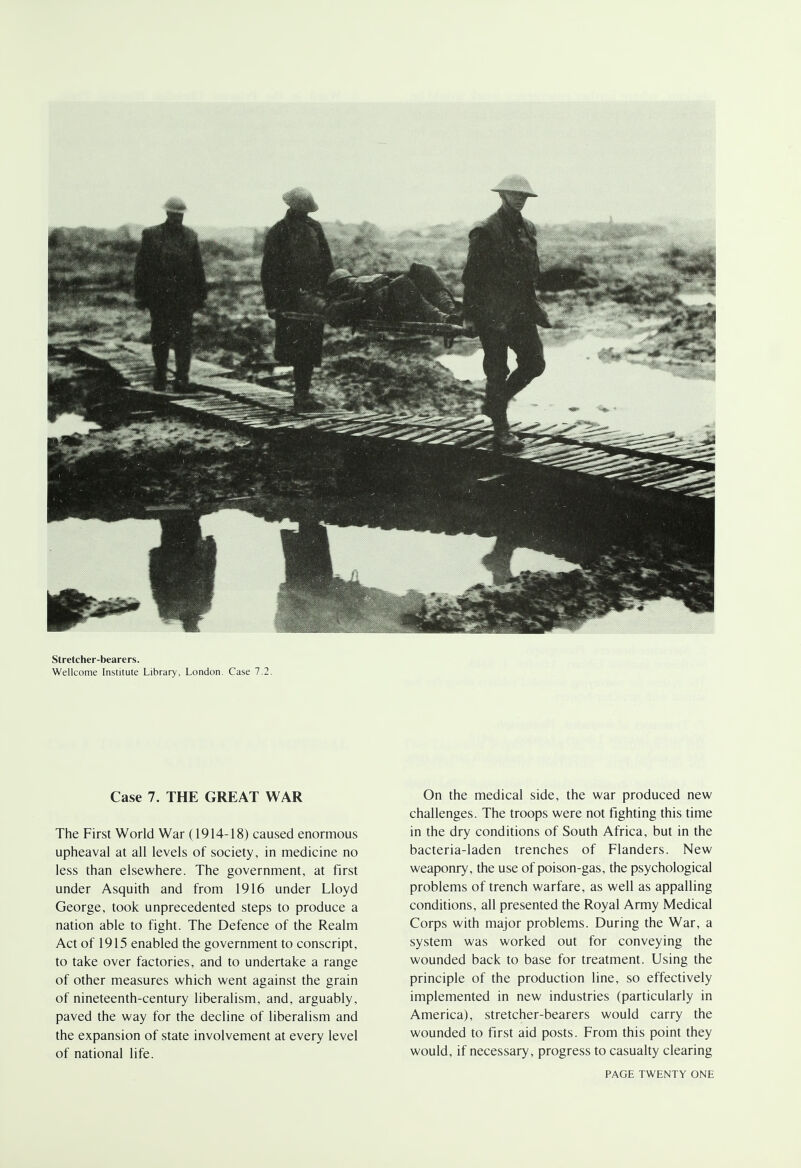 Stretcher-bearers. Wellcome Institute Library, London. Case 7.2. Case 7. THE GREAT WAR The First World War (1914-18) caused enormous upheaval at all levels of society, in medicine no less than elsewhere. The government, at first under Asquith and from 1916 under Lloyd George, took unprecedented steps to produce a nation able to fight. The Defence of the Realm Act of 1915 enabled the government to conscript, to take over factories, and to undertake a range of other measures which went against the grain of nineteenth-century liberalism, and, arguably, paved the way for the decline of liberalism and the expansion of state involvement at every level of national life. On the medical side, the war produced new challenges. The troops were not fighting this time in the dry conditions of South Africa, but in the bacteria-laden trenches of Flanders. New weaponry, the use of poison-gas, the psychological problems of trench warfare, as well as appalling conditions, all presented the Royal Army Medical Corps with major problems. During the War, a system was worked out for conveying the wounded back to base for treatment. Using the principle of the production line, so effectively implemented in new industries (particularly in America), stretcher-bearers would carry the wounded to first aid posts. From this point they would, if necessary, progress to casualty clearing