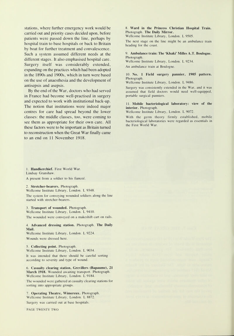 stations, where further emergency work would be carried out and priority cases decided upon, before patients were passed down the line, perhaps by hospital train to base hospitals or back to Britain by boat for further treatment and convalescence. Such a system assumed different needs at the different stages. It also emphasised hospital care. Surgery itself was considerably extended, expanding on the practices which had been adopted in the 1890s and 1900s, which in turn were based on the use of anaesthesia and the development of antisepsis and asepsis. By the end of the War, doctors who had served in France had become well-practised in surgery and expected to work with institutional back-up. The notion that institutions were indeed major centres for care had spread beyond the lower classes: the middle classes, too, were coming to see them as appropriate for their own care. All these factors were to be important as Britain turned to reconstruction when the Great War finally came to an end on 11 November 1918. 8. Ward in the Princess Christian Hospital Train. Photograph. The Daily Mirror. Wellcome Institute Library, London. L 9505. The next stage on the line might be an ambulance train heading for the coast. 9. Ambulance train: The 'Khaki' Milles A.T. Boulogne. Photograph. Wellcome Institute Library, London. L 9234. An ambulance train at Boulogne. 10. No. 1 Field surgery pannier, 1905 pattern. Photograph. Wellcome Institute Library, London. L 9486. Surgery was consistently extended in the War, and it was assumed that field doctors would need well-equipped, portable surgical panniers. 11. Mobile bacteriological laboratory: view of the interior. Photograph. Wellcome Institute Library, London. L 9072. With the germ theory firmly established, mobile bacteriological laboratories were regarded as essentials in the First World War. 1. Handkerchief. First World War. Lindsay Granshaw. A present from a soldier to his fiancee. 2. Stretcher-bearers. Photograph. Wellcome Institute Library, London. L 9348. The system for conveying wounded soldiers along the line started with stretcher-bearers. 3. Transport of wounded. Photograph. Wellcome Institute Library, London. L 9410. The wounded were conveyed on a makeshift cart on rails. 4. Advanced dressing station. Photograph. The Daily Mail. Wellcome Institute Library, London. L 9224. Wounds were dressed here. 5. Collecting point. Photograph. Wellcome Institute Library, London. L 9034. It was intended that there should be careful sorting according to severity and type of wound. 6. Casualty clearing station, Grevillers (Bapaume), 21 March 1918. Wounded awaiting transport. Photograph. Wellcome Institute Library, London. L 9184. The wounded were gathered at casualty clearing stations for sorting into appropriate groups. 7. Operating Theatre, Wimereux. Photograph. Wellcome Institute Library, London. L 8872. Surgery was carried out at base hospitals.