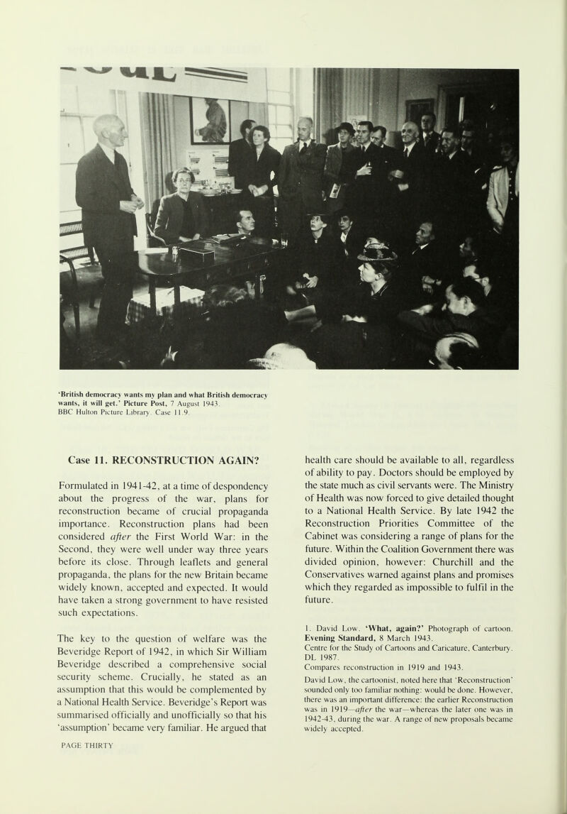 •British democracy wants my plan and what British democracy wants, it will get.' Picture Post, 7 August 1943. BBC Hulton Picture Library. Case 11.9. Case 11. RECONSTRUCTION AGAIN? Formulated in 1941-42, at a time of despondency about the progress of the war, plans for reconstruction became of crucial propaganda importance. Reconstruction plans had been considered after the First World War: in the Second, they were well under way three years before its close. Through leaflets and general propaganda, the plans for the new Britain became widely known, accepted and expected. It would have taken a strong government to have resisted such expectations. The key to the question of welfare was the Beveridge Report of 1942, in which Sir William Beveridge described a comprehensive social security scheme. Crucially, he stated as an assumption that this would be complemented by a National Health Service. Beveridge's Report was summarised officially and unofficially so that his 'assumption' became very familiar. He argued that health care should be available to all, regardless of ability to pay. Doctors should be employed by the state much as civil servants were. The Ministry of Health was now forced to give detailed thought to a National Health Service. By late 1942 the Reconstruction Priorities Committee of the Cabinet was considering a range of plans for the future. Within the Coalition Government there was divided opinion, however: Churchill and the Conservatives warned against plans and promises which they regarded as impossible to fulfil in the future. 1. David Low. 'What, again?' Photograph of cartoon. Evening Standard, 8 March 1943. Centre for the Study of Cartoons and Caricature, Canterbury. DL 1987. Compares reconstruction in 1919 and 1943. David Low, the cartoonist, noted here that 'Reconstruction' sounded only too familiar nothing: would be done. However, there was an important difference: the earlier Reconstruction was in 1919—after the war—whereas the later one was in 1942-43, during the war. A range of new proposals became widely accepted. PAGE THIRTY