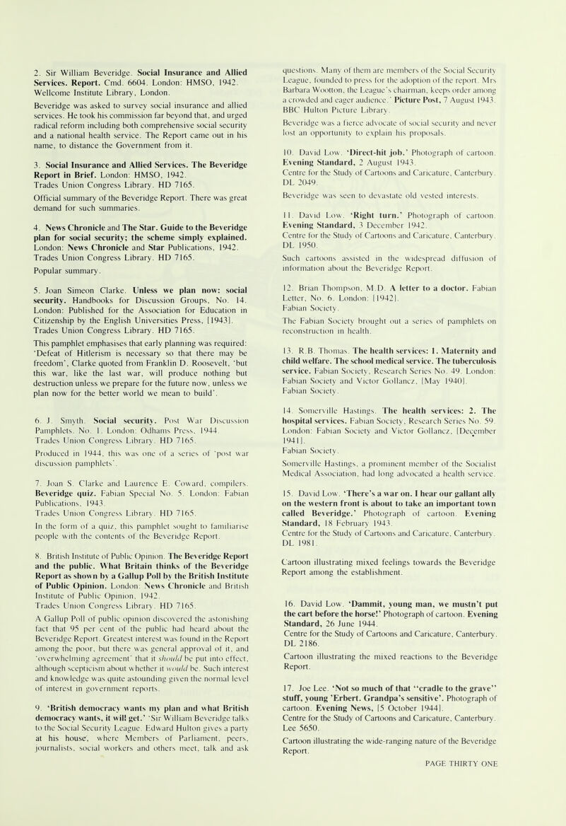 Services. Report. Cmd. 6604. London: HMSO, 1942. Wellcome Institute Library, London. Beveridge was asked to survey social insurance and allied services. He took his commission far beyond that, and urged radical reform including both comprehensive social security and a national health service. The Report came out in his name, to distance the Government from it. 3. Social Insurance and Allied Services. The Beveridge Report in Brief. London: HMSO, 1942. Trades Union Congress Library. HD 7165. Official summary of the Beveridge Report. There was great demand for such summaries. 4. News Chronicle and The Star. Guide to the Beveridge plan for social security; the scheme simply explained. London: News Chronicle and Star Publications, 1942. Trades Union Congress Library. HD 7165. Popular summary. 5. Joan Simeon Clarke. Unless we plan now: social security. Handbooks for Discussion Groups, No. 14. London: Published for the Association for Education in Citizenship by the English Universities Press, [1943]. Trades Union Congress Library. HD 7165. This pamphlet emphasises that early planning was required: 'Defeat of Hitlerism is necessary so that there may be freedom', Clarke quoted from Franklin D. Roosevelt, 'but this war, like the last war, will produce nothing but destruction unless we prepare for the future now, unless we plan now for the better world we mean to build'. 6. J. Smyth. Social security. Post War Discussion Pamphlets. No. 1. London: Odhams Press, 1944. Trades Union Congress Library. HD 7165. Produced in 1944, this was one of a series of 'post war discussion pamphlets'. 7. Joan S. Clarke and Laurence E. Coward, compilers. Beveridge quiz. Fabian Special No. 5. London: Fabian Publications, 1943. Trades Union Congress Library. HD 7165. In the form of a quiz, this pamphlet sought to familiarise people with the contents of the Beveridge Report. 8. British Institute of Public Opinion. The Beveridge Report and the public. What Britain thinks of the Beveridge Report as shown by a Gallup Poll by the British Institute of Public Opinion. London: News Chronicle and British Institute of Public Opinion. 1942. Trades Union Congress Library. HD 7165. A Gallup Poll of public opinion discovered the astonishing fact that 95 per cent of the public had heard about the Beveridge Report. Greatest interest was found in the Report among the poor, but there was general approval of it, and 'overwhelming agreement' that it should be put into effect, although scepticism about whether it would be. Such interest and knowledge was quite astounding given the normal level of interest in government reports. 9. 'British democracy wants my plan and what British democracy wants, it will get.1 'Sir William Beveridge talks to the Social Security League. Edward Hulton gives a party at his house, where Members of Parliament, peers, journalists, social workers and others meet, talk and ask questions. Many of them are members of the Social Security League, founded to press for the adoption of the report. Mrs Barbara Wootton, the League's chairman, keeps order among a crowded and eager audience.' Picture Post, 7 August 1943. BBC Hulton Picture Library. Beveridge was a fierce advocate of social security and never lost an opportunity to explain his proposals. 10. David Low. 'Direct-hit job.' Photograph of cartoon. Evening Standard, 2 August 1943. Centre for the Study of Cartoons and Caricature. Canterbury. DL 2049. Beveridge was seen to devastate old vested interests. 11. David Low. 'Right turn.' Photograph of cartoon. Evening Standard, 3 December 1942. Centre for the Study of Cartoons and Caricature, Canterbury. DL 1950. Such cartoons assisted in the widespread diffusion of information about the Beveridge Report. 12. Brian Thompson. M.D. A letter to a doctor. Fabian Letter, No. 6. London: [19421. Fabian Society. The Fabian Society brought out a series of pamphlets on reconstruction in health. 13. R.B. Thomas. The health services: 1. Maternity and child welfare. The school medical service. The tuberculosis service. Fabian Society, Research Series No. 49. London: Fabian Society and Victor Gollancz, [May 1940]. Fabian Society. 14. Somerville Hastings. The health services: 2. The hospital services. Fabian Society, Research Series No. 59. London: Fabian Society and Victor Gollancz, [December 1941], Fabian Society. Somerville Hastings, a prominent member of the Socialist Medical Association, had long advocated a health service. 15. David Low. 'There's a war on. I hear our gallant ally on the western front is about to take an important town called Beveridge.' Photograph of cartoon. Evening Standard, 18 February 1943. Centre for the Study of Cartoons and Caricature, Canterbury. DL 1981. Cartoon illustrating mixed feelings towards the Beveridge Report among the establishment. 16. David Low. 'Dammit, young man, we mustn't put the cart before the horse!' Photograph of cartoon. Evening Standard, 26 June 1944. Centre for the Study of Cartoons and Caricature, Canterbury. DL 2186. Cartoon illustrating the mixed reactions to the Beveridge Report. 17. Joe Lee. 'Not so much of that cradle to the grave stuff, young 'Erbert. Grandpa's sensitive'. Photograph of cartoon. Evening News, [5 October 1944]. Centre for the Study of Cartoons and Caricature, Canterbury. Lee 5650. Cartoon illustrating the wide-ranging nature of the Beveridge Report.