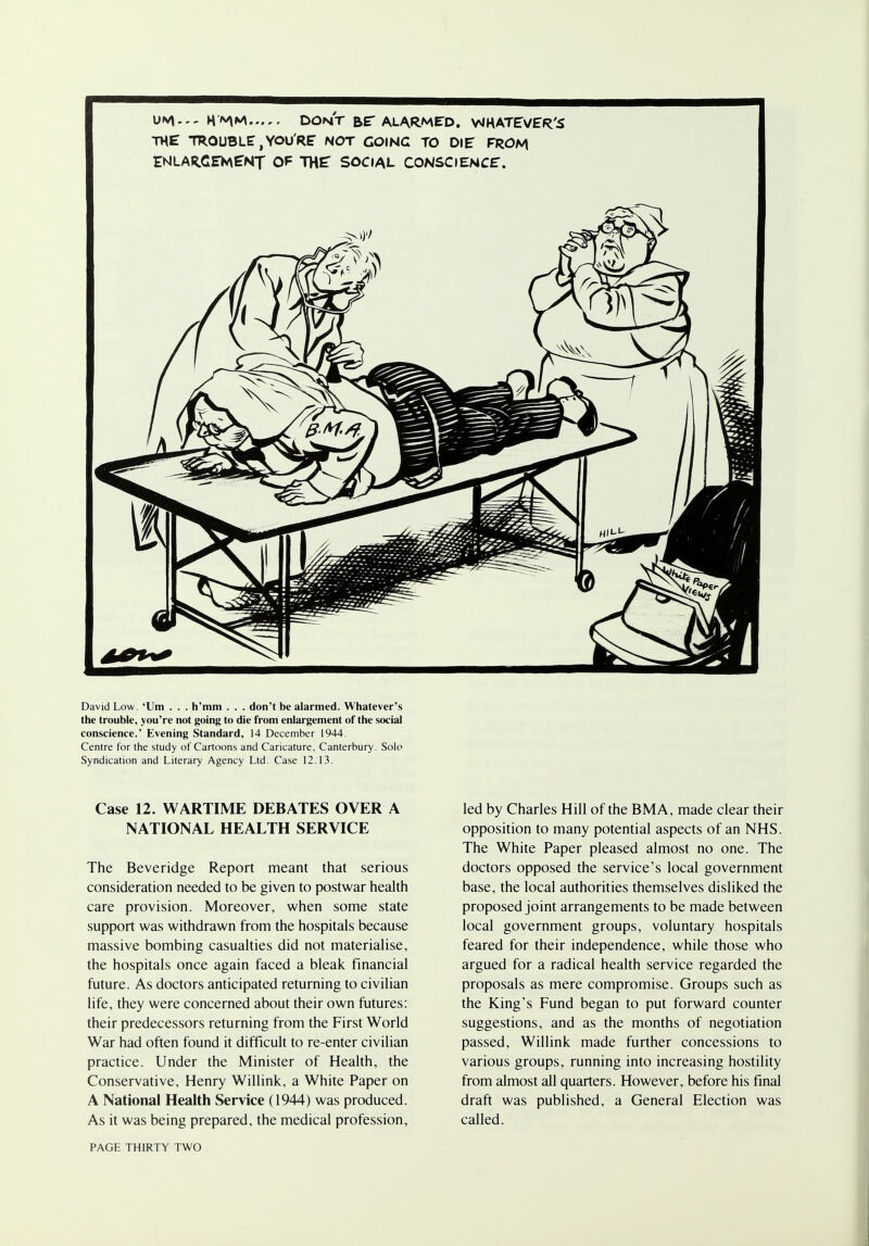 K'MM DONT Br ALARMED. VMHATEVER'S THE TROUBLE, YOU'RE NOT GOING TO DIE FROM ENLARGEMENT OF THE SOCIAL CONSCIENCE. David Low. 'Urn . . . h'mm . . . don't be alarmed. Whatever's the trouble, you're not going to die from enlargement of the social conscience.' Evening Standard, 14 December 1944. Centre for the study of Cartoons and Caricature, Canterbury. Solo Syndication and Literary Agency Ltd. Case 12.13. Case 12. WARTIME DEBATES OVER A NATIONAL HEALTH SERVICE The Beveridge Report meant that serious consideration needed to be given to postwar health care provision. Moreover, when some state support was withdrawn from the hospitals because massive bombing casualties did not materialise, the hospitals once again faced a bleak financial future. As doctors anticipated returning to civilian life, they were concerned about their own futures: their predecessors returning from the First World War had often found it difficult to re-enter civilian practice. Under the Minister of Health, the Conservative, Henry Willink, a White Paper on A National Health Service (1944) was produced. As it was being prepared, the medical profession, led by Charles Hill of the BMA, made clear their opposition to many potential aspects of an NHS. The White Paper pleased almost no one. The doctors opposed the service's local government base, the local authorities themselves disliked the proposed joint arrangements to be made between local government groups, voluntary hospitals feared for their independence, while those who argued for a radical health service regarded the proposals as mere compromise. Groups such as the King's Fund began to put forward counter suggestions, and as the months of negotiation passed, Willink made further concessions to various groups, running into increasing hostility from almost all quarters. However, before his final draft was published, a General Election was called.