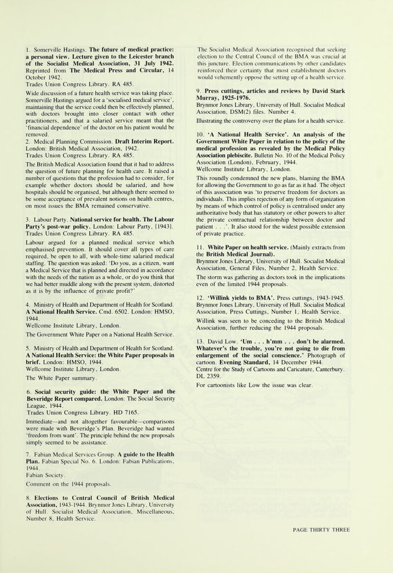 1. Somerville Hastings. The future of medical practice: a personal view. Lecture given to the Leicester branch of the Socialist Medical Association, 31 July 1942. Reprinted from The Medical Press and Circular, 14 October 1942. Trades Union Congress Library. RA 485. Wide discussion of a future health service was taking place. Somerville Hastings argued for a 'socialised medical service', maintaining that the service could then be effectively planned, with doctors brought into closer contact with other practitioners, and that a salaried service meant that the 'financial dependence' of the doctor on his patient would be removed. 2. Medical Planning Commission. Draft Interim Report. London: British Medical Association, 1942. Trades Union Congress Library. RA 485. The British Medical Association found that it had to address the question of future planning for health care. It raised a number of questions that the profession had to consider, for example whether doctors should be salaried, and how hospitals should be organised, but although there seemed to be some acceptance of prevalent notions on health centres, on most issues the BMA remained conservative. 3. Labour Party. National service for health. The Labour Party's post-war policy. London: Labour Party, [1943]. Trades Union Congress Library. RA 485. Labour argued for a planned medical service which emphasised prevention. It should cover all types of care required, be open to all, with whole-time salaried medical staffing. The question was asked: 'Do you, as a citizen, want a Medical Service that is planned and directed in accordance with the needs of the nation as a whole, or do you think that we had better muddle along with the present system, distorted as it is by the influence of private profit?' 4. Ministry of Health and Department of Health for Scotland. A National Health Service. Cmd. 6502. London: HMSO, 1944. Wellcome Institute Library, London. The Government White Paper on a National Health Service. 5. Ministry of Health and Department of Health for Scotland. A National Health Service: the White Paper proposals in brief. London: HMSO, 1944. Wellcome Institute Library, London. The White Paper summary. 6. Social security guide: the White Paper and the Beveridge Report compared. London: The Social Security League, 1944. Trades Union Congress Library. HD 7165. Immediate—and not altogether favourable—comparisons were made with Beveridge's Plan. Beveridge had wanted 'freedom from want'. The principle behind the new proposals simply seemed to be assistance. 7. Fabian Medical Services Group. A guide to the Health Plan. Fabian Special No. 6. London: Fabian Publications, 1944. Fabian Society. Comment on the 1944 proposals. 8. Elections to Central Council of British Medical Association, 1943-1944. Brynmor Jones Library, University of Hull. Socialist Medical Association, Miscellaneous, Number 8, Health Service. The Socialist Medical Association recognised that seeking election to the Central Council of the BMA was crucial at this juncture. Election communications by other candidates reinforced their certainty that most establishment doctors would vehemently oppose the setting up of a health service. 9. Press cuttings, articles and reviews by David Stark Murray, 1925-1976. Brynmor Jones Library, University of Hull. Socialist Medical Association, DSM(2) files. Number 4. Illustrating the controversy over the plans for a health service. 10. 'A National Health Service'. An analysis of the Government White Paper in relation to the policy of the medical profession as revealed by the Medical Policy Association plebiscite. Bulletin No. 10 of the Medical Policy Association (London), February, 1944. Wellcome Institute Library, London. This roundly condemned the new plans, blaming the BMA for allowing the Government to go as far as it had. The object of this association was 'to preserve freedom for doctors as individuals. This implies rejection of any form of organization by means of which control of policy is centralised under any authoritative body that has statutory or other powers to alter the private contractual relationship between doctor and patient . . .'.It also stood for the widest possible extension of private practice. 11. White Paper on health service. (Mainly extracts from the British Medical Journal). Brynmor Jones Library, University of Hull. Socialist Medical Association, General Files, Number 2, Health Service. The storm was gathering as doctors took in the implications even of the limited 1944 proposals. 12. 'Willink yields to BMA'. Press cuttings, 1943-1945. Brynmor Jones Library, University of Hull. Socialist Medical Association, Press Cuttings, Number 1, Health Service. Willink was seen to be conceding to the British Medical Association, further reducing the 1944 proposals. 13. David Low. 'Um . . . h'mm . . . don't be alarmed. Whatever's the trouble, you're not going to die from enlargement of the social conscience.' Photograph of cartoon. Evening Standard, 14 December 1944. Centre for the Study of Cartoons and Caricature, Canterbury. DL 2359. For cartoonists like Low the issue was clear.