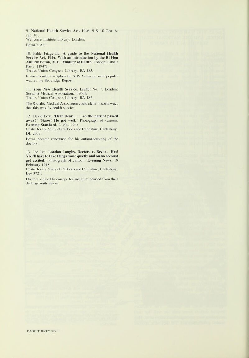 9. National Health Service Act. 1946. 9 & 10 Geo. 6, cap. 81. Wellcome Institute Library, London. Bevan's Act. 10. Hilde Fitzgerald. A guide to the National Health Service Act, 1946. With an introduction by the Rt Hon Aneurin Bevan, M.P., Minister of Health. London: Labour Party, [1947]. Trades Union Congress Library. RA 485. It was intended to explain the NHS Act in the same popular way as the Beveridge Report. 11. Your New Health Service. Leaflet No. 7. London: Socialist Medical Association, [1946]. Trades Union Congress Library. RA 485. The Socialist Medical Association could claim in some ways that this was its health service. 12. David Low. 'Dear Dear! ... so the patient passed away?' 'Naow! He got well.' Photograph of cartoon. Evening Standard, 3 May 1946. Centre for the Study of Cartoons and Caricature, Canterbury. DL 2567. Bevan became renowned for his outmanoeuvring of the doctors. 13. Joe Lee. London Laughs. Doctors v. Bevan. 'Hm! You'll have to take things more quietly and on no account get excited.' Photograph of cartoon. Evening News, 19 February 1948. Centre for the Study of Cartoons and Caricature, Canterbury. Lee 3721. Doctors seemed to emerge feeling quite bruised from their dealings with Bevan.