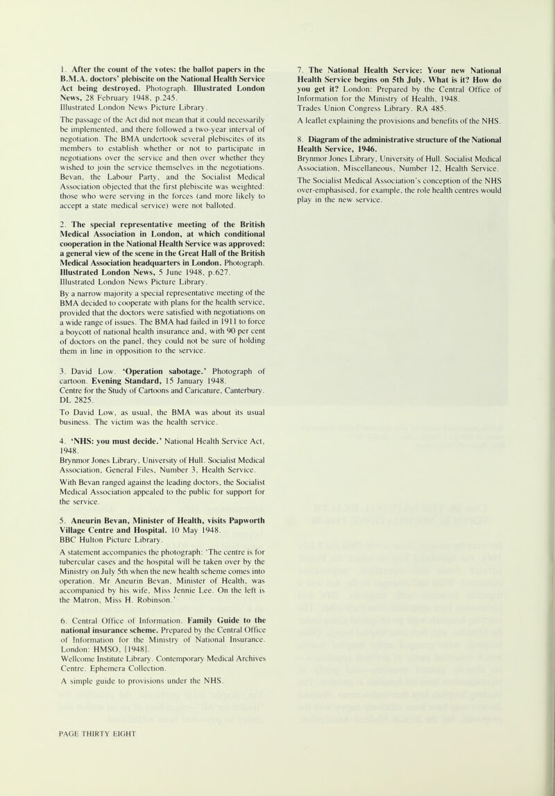 1. After the count of the votes: the ballot papers in the B.M.A. doctors' plebiscite on the National Health Service Act being destroyed. Photograph. Illustrated London News, 28 February 1948, p.245. Illustrated London News Picture Library. The passage of the Act did not mean that it could necessarily be implemented, and there followed a two-year interval of negotiation. The BMA undertook several plebiscites of its members to establish whether or not to participate in negotiations over the service and then over whether they wished to join the service themselves in the negotiations. Bevan, the Labour Party, and the Socialist Medical Association objected that the first plebiscite was weighted: those who were serving in the forces (and more likely to accept a state medical service) were not balloted. 2. The special representative meeting of the British Medical Association in London, at which conditional cooperation in the National Health Service was approved: a general view of the scene in the Great Hall of the British Medical Association headquarters in London. Photograph. Illustrated London News, 5 June 1948, p.627. Illustrated London News Picture Library. By a narrow majority a special representative meeting of the BMA decided to cooperate with plans for the health service, provided that the doctors were satisfied with negotiations on a wide range of issues. The BMA had failed in 1911 to force a boycott of national health insurance and, with 90 per cent of doctors on the panel, they could not be sure of holding them in line in opposition to the service. 3. David Low. 'Operation sabotage.' Photograph of cartoon. Evening Standard, 15 January 1948. Centre for the Study of Cartoons and Caricature, Canterbury. DL 2825. To David Low, as usual, the BMA was about its usual business. The victim was the health service. 4. 'NHS: you must decide.' National Health Service Act, 1948. Brynmor Jones Library, University of Hull. Socialist Medical Association, General Files, Number 3, Health Service. With Bevan ranged against the leading doctors, the Socialist Medical Association appealed to the public for support for the service. 5. Aneurin Bevan, Minister of Health, visits Papworth Village Centre and Hospital. 10 May 1948. BBC Hulton Picture Library. A statement accompanies the photograph: 'The centre is for tubercular cases and the hospital will be taken over by the Ministry on July 5th when the new health scheme comes into operation. Mr Aneurin Bevan, Minister of Health, was accompanied by his wife. Miss Jennie Lee. On the left is the Matron, Miss H. Robinson.' 6. Central Office of Information. Family Guide to the national insurance scheme. Prepared by the Central Office of Information for the Ministry of National Insurance. London: HMSO, [1948]. Wellcome Institute Library. Contemporary Medical Archives Centre. Ephemera Collection. A simple guide to provisions under the NHS. 7. The National Health Service: Your new National Health Service begins on 5th July. What is it? How do you get it? London: Prepared by the Central Office of Information for the Ministry of Health, 1948. Trades Union Congress Library. RA 485. A leaflet explaining the provisions and benefits of the NHS. 8. Diagram of the administrative structure of the National Health Service, 1946. Brynmor Jones Library, University of Hull. Socialist Medical Association, Miscellaneous, Number 12, Health Service. The Socialist Medical Association's conception of the NHS over-emphasised, for example, the role health centres would play in the new service.
