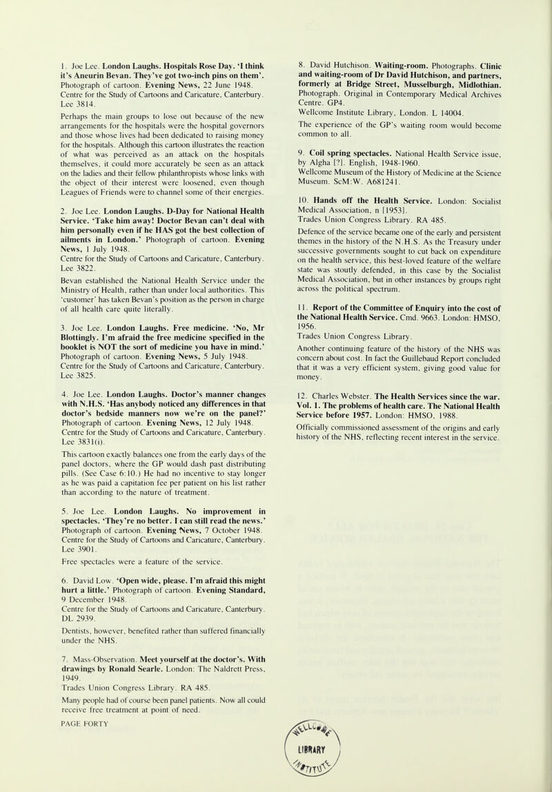 1. Joe Lee. London Laughs. Hospitals Rose Day. 'I think it's Aneurin Bevan. They've got two-inch pins on them'. Photograph of cartoon. Evening News, 22 June 1948. Centre for the Study of Cartoons and Caricature, Canterbury. Lee 3814. Perhaps the main groups to lose out because of the new arrangements for the hospitals were the hospital governors and those whose lives had been dedicated to raising money for the hospitals. Although this cartoon illustrates the reaction of what was perceived as an attack on the hospitals themselves, it could more accurately be seen as an attack on the ladies and their fellow philanthropists whose links with the object of their interest were loosened, even though Leagues of Friends were to channel some of their energies. 2. Joe Lee. London Laughs. D-Day for National Health Service. 'Take him away! Doctor Bevan can't deal with him personally even if he HAS got the best collection of ailments in London.' Photograph of cartoon. Evening News, 1 July 1948. Centre for the Study of Cartoons and Caricature, Canterbury. Lee 3822. Bevan established the National Health Service under the Ministry of Health, rather than under local authorities. This 'customer' has taken Bevan's position as the person in charge of all health care quite literally. 3. Joe Lee. London Laughs. Free medicine. 'No, Mr Blottingh. I'm afraid the free medicine specified in the booklet is NOT the sort of medicine you have in mind.' Photograph of cartoon. Evening News, 5 July 1948. Centre for the Study of Cartoons and Caricature, Canterbury. Lee 3825. 4. Joe Lee. London Laughs. Doctor's manner changes with N.H.S. 'Has anybody noticed any differences in that doctor's bedside manners now we're on the panel?' Photograph of cartoon. Evening News, 12 July 1948. Centre for the Study of Cartoons and Caricature, Canterbury. Lee 3831 (i). This cartoon exactly balances one from the early days of the panel doctors, where the GP would dash past distributing pills. (See Case 6:10.) He had no incentive to stay longer as he was paid a capitation fee per patient on his list rather than according to the nature of treatment. 5. Joe Lee. London Laughs. No improvement in spectacles. 'They're no better. I can still read the news.' Photograph of cartoon. Evening News, 7 October 1948. Centre for the Study of Cartoons and Caricature, Canterbury. Lee 3901. Free spectacles were a feature of the service. 6. David Low. 'Open wide, please. I'm afraid this might hurt a little.' Photograph of cartoon. Evening Standard, 9 December 1948. Centre for the Study of Cartoons and Caricature, Canterbury. DL 2939. Dentists, however, benefited rather than suffered financially under the NHS. 8. David Hutchison. Waiting-room. Photographs. Clinic and waiting-room of Dr David Hutchison, and partners, formerly at Bridge Street, Musselburgh, Midlothian. Photograph. Original in Contemporary Medical Archives Centre. GP4. Wellcome Institute Library, London. L 14004. The experience of the GP's waiting room would become common to all. 9. Coil spring spectacles. National Health Service issue, by Algha [?]. English, 1948-1960. Wellcome Museum of the History of Medicine at the Science Museum. ScM:W. A681241. 10. Hands off the Health Service. London: Socialist Medical Association, n [1953]. Trades Union Congress Library. RA 485. Defence of the service became one of the early and persistent themes in the history of the N.H.S. As the Treasury under successive governments sought to cut back on expenditure on the health service, this best-loved feature of the welfare state was stoutly defended, in this case by the Socialist Medical Association, but in other instances by groups right across the political spectrum. 11. Report of the Committee of Enquiry into the cost of the National Health Service. Cmd. 9663. London: HMSO, 1956. Trades Union Congress Library. Another continuing feature of the history of the NHS was concern about cost. In fact the Guillebaud Report concluded that it was a very efficient system, giving good value for money. 12. Charles Webster. The Health Services since the war. Vol. 1. The problems of health care. The National Health Service before 1957. London: HMSO, 1988. Officially commissioned assessment of the origins and early history of the NHS, reflecting recent interest in the service. 7. Mass-Observation. Meet yourself at the doctor's. With drawings by Ronald Searle. London: The Naldrett Press, 1949. Trades Union Congress Library. RA 485. Many people had of course been panel patients. Now all could receive free treatment at point of need. PAGE FORTY LIBRARY