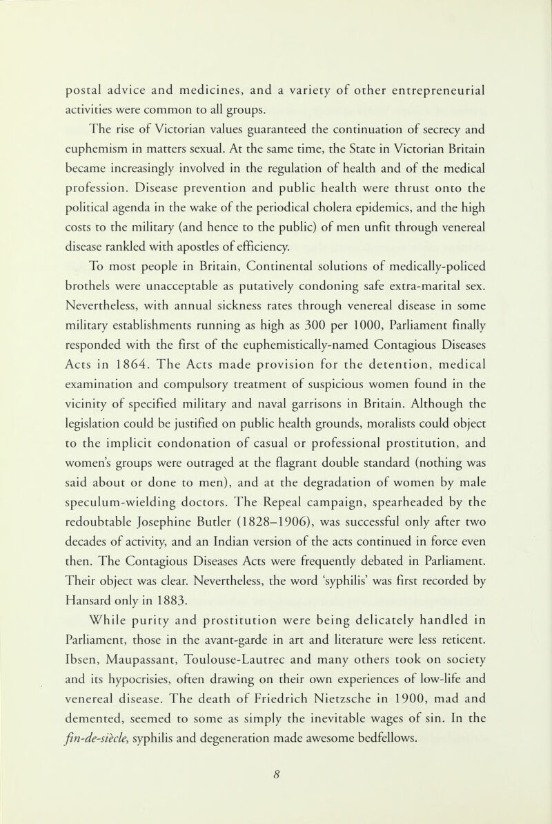 postal advice and medicines, and a variety of other entrepreneurial activities were common to all groups. The rise of Victorian values guaranteed the continuation of secrecy and euphemism in matters sexual. At the same time, the State in Victorian Britain became increasingly involved in the regulation of health and of the medical profession. Disease prevention and public health were thrust onto the political agenda in the wake of the periodical cholera epidemics, and the high costs to the military (and hence to the public) of men unfit through venereal disease rankled with apostles of efficiency. To most people in Britain, Continental solutions of medically-policed brothels were unacceptable as putatively condoning safe extra-marital sex. Nevertheless, with annual sickness rates through venereal disease in some military establishments running as high as 300 per 1000, Parliament finally responded with the first of the euphemistically-named Contagious Diseases Acts in 1864. The Acts made provision for the detention, medical examination and compulsory treatment of suspicious women found in the vicinity of specified military and naval garrisons in Britain. Although the legislation could be justified on public health grounds, moralists could object to the implicit condonation of casual or professional prostitution, and women's groups were outraged at the flagrant double standard (nothing was said about or done to men), and at the degradation of women by male speculum-wielding doctors. The Repeal campaign, spearheaded by the redoubtable Josephine Butler (1828-1906), was successful only after two decades of activity, and an Indian version of the acts continued in force even then. The Contagious Diseases Acts were frequently debated in Parliament. Their object was clear. Nevertheless, the word 'syphilis' was first recorded by Hansard only in 1883. While purity and prostitution were being delicately handled in Parliament, those in the avant-garde in art and literature were less reticent. Ibsen, Maupassant, Toulouse-Lautrec and many others took on society and its hypocrisies, often drawing on their own experiences of low-life and venereal disease. The death of Friedrich Nietzsche in 1900, mad and demented, seemed to some as simply the inevitable wages of sin. In the fin-de-siecle, syphilis and degeneration made awesome bedfellows.