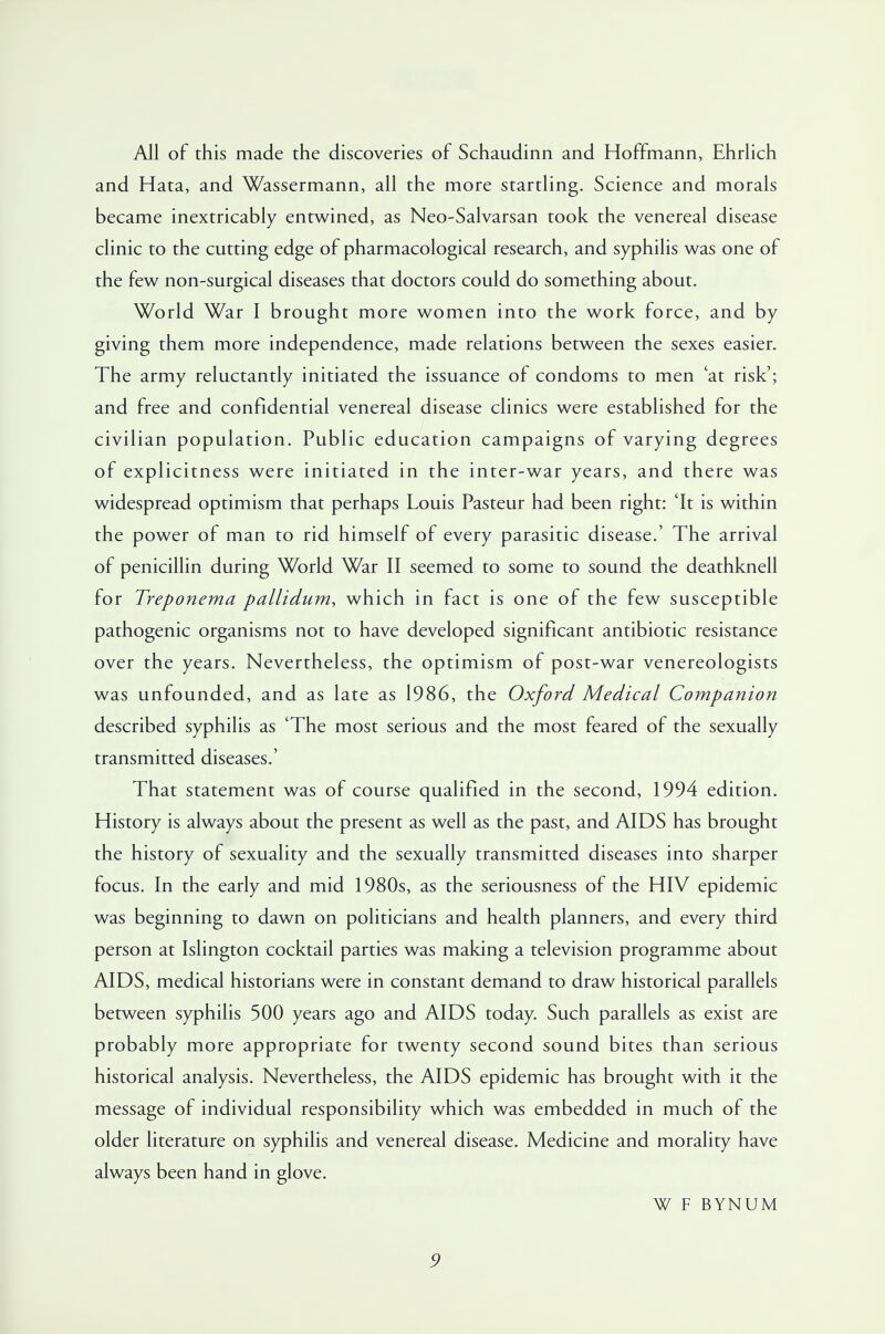 All of this made the discoveries of Schaudinn and Hoffmann, Ehrlich and Hata, and Wassermann, all the more startling. Science and morals became inextricably entwined, as Neo-Salvarsan took the venereal disease clinic to the cutting edge of pharmacological research, and syphilis was one of the few non-surgical diseases that doctors could do something about. World War I brought more women into the work force, and by giving them more independence, made relations between the sexes easier. The army reluctantly initiated the issuance of condoms to men 'at risk'; and free and confidential venereal disease clinics were established for the civilian population. Public education campaigns of varying degrees of explicitness were initiated in the inter-war years, and there was widespread optimism that perhaps Louis Pasteur had been right: 'It is within the power of man to rid himself of every parasitic disease.' The arrival of penicillin during World War II seemed to some to sound the deathknell for Treponema pallidum, which in fact is one of the few susceptible pathogenic organisms not to have developed significant antibiotic resistance over the years. Nevertheless, the optimism of post-war venereologists was unfounded, and as late as 1986, the Oxford Medical Companion described syphilis as 'The most serious and the most feared of the sexually transmitted diseases.' That statement was of course qualified in the second, 1994 edition. History is always about the present as well as the past, and AIDS has brought the history of sexuality and the sexually transmitted diseases into sharper focus. In the early and mid 1980s, as the seriousness of the HIV epidemic was beginning to dawn on politicians and health planners, and every third person at Islington cocktail parties was making a television programme about AIDS, medical historians were in constant demand to draw historical parallels between syphilis 500 years ago and AIDS today. Such parallels as exist are probably more appropriate for twenty second sound bites than serious historical analysis. Nevertheless, the AIDS epidemic has brought with it the message of individual responsibility which was embedded in much of the older literature on syphilis and venereal disease. Medicine and morality have always been hand in glove. W F BYNUM