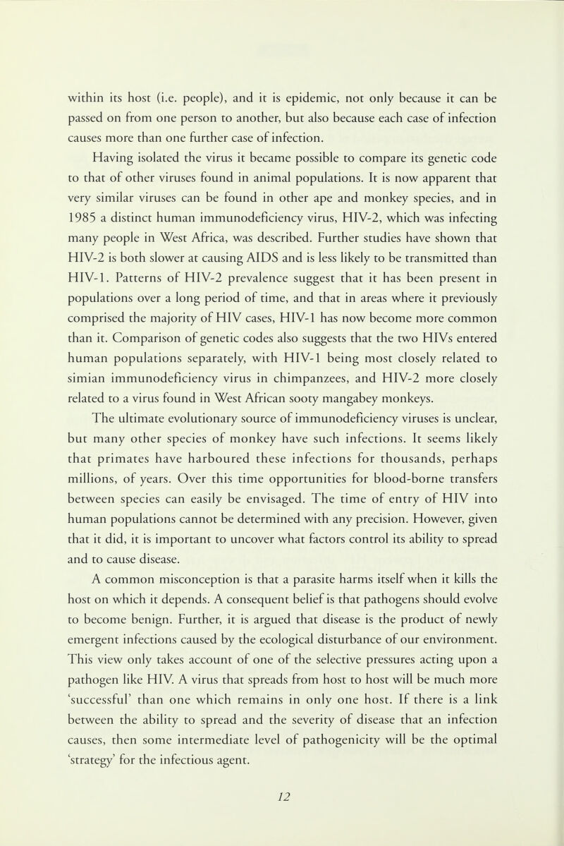 within its host (i.e. people), and it is epidemic, not only because it can be passed on from one person to another, but also because each case of infection causes more than one further case of infection. Having isolated the virus it became possible to compare its genetic code to that of other viruses found in animal populations. It is now apparent that very similar viruses can be found in other ape and monkey species, and in 1985 a distinct human immunodeficiency virus, HIV-2, which was infecting many people in West Africa, was described. Further studies have shown that HIV-2 is both slower at causing AIDS and is less likely to be transmitted than HIV-1. Patterns of HIV-2 prevalence suggest that it has been present in populations over a long period of time, and that in areas where it previously comprised the majority of HIV cases, HIV-1 has now become more common than it. Comparison of genetic codes also suggests that the two HIVs entered human populations separately, with HIV-1 being most closely related to simian immunodeficiency virus in chimpanzees, and HIV-2 more closely related to a virus found in West African sooty mangabey monkeys. The ultimate evolutionary source of immunodeficiency viruses is unclear, but many other species of monkey have such infections. It seems likely that primates have harboured these infections for thousands, perhaps millions, of years. Over this time opportunities for blood-borne transfers between species can easily be envisaged. The time of entry of HIV into human populations cannot be determined with any precision. However, given that it did, it is important to uncover what factors control its ability to spread and to cause disease. A common misconception is that a parasite harms itself when it kills the host on which it depends. A consequent belief is that pathogens should evolve to become benign. Further, it is argued that disease is the product of newly emergent infections caused by the ecological disturbance of our environment. This view only takes account of one of the selective pressures acting upon a pathogen like HIV. A virus that spreads from host to host will be much more 'successful' than one which remains in only one host. If there is a link between the ability to spread and the severity of disease that an infection causes, then some intermediate level of pathogenicity will be the optimal 'strategy' for the infectious agent.