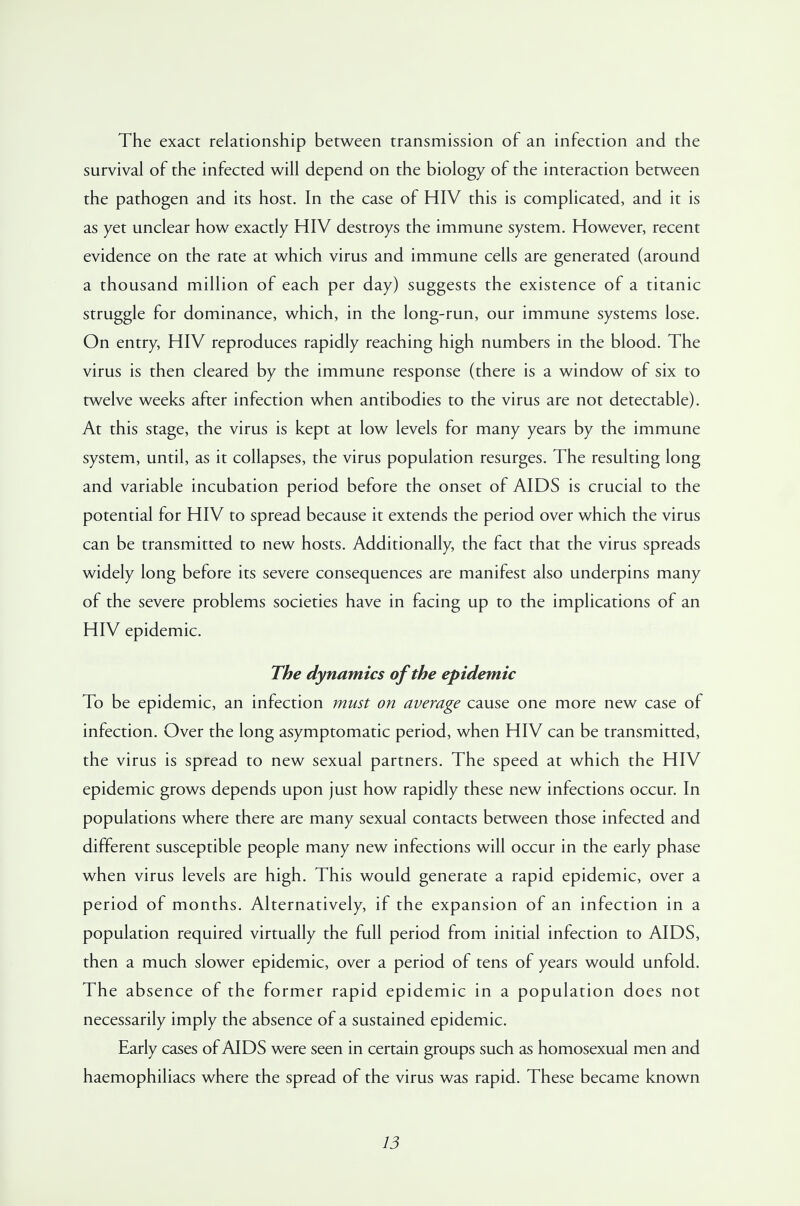 The exact relationship between transmission of an infection and the survival of the infected will depend on the biology of the interaction between the pathogen and its host. In the case of HIV this is complicated, and it is as yet unclear how exactly HIV destroys the immune system. However, recent evidence on the rate at which virus and immune cells are generated (around a thousand million of each per day) suggests the existence of a titanic struggle for dominance, which, in the long-run, our immune systems lose. On entry, HIV reproduces rapidly reaching high numbers in the blood. The virus is then cleared by the immune response (there is a window of six to twelve weeks after infection when antibodies to the virus are not detectable). At this stage, the virus is kept at low levels for many years by the immune system, until, as it collapses, the virus population resurges. The resulting long and variable incubation period before the onset of AIDS is crucial to the potential for HIV to spread because it extends the period over which the virus can be transmitted to new hosts. Additionally, the fact that the virus spreads widely long before its severe consequences are manifest also underpins many of the severe problems societies have in facing up to the implications of an HIV epidemic. The dynamics of the epidemic To be epidemic, an infection must on average cause one more new case of infection. Over the long asymptomatic period, when HIV can be transmitted, the virus is spread to new sexual partners. The speed at which the HIV epidemic grows depends upon just how rapidly these new infections occur. In populations where there are many sexual contacts between those infected and different susceptible people many new infections will occur in the early phase when virus levels are high. This would generate a rapid epidemic, over a period of months. Alternatively, if the expansion of an infection in a population required virtually the full period from initial infection to AIDS, then a much slower epidemic, over a period of tens of years would unfold. The absence of the former rapid epidemic in a population does not necessarily imply the absence of a sustained epidemic. Early cases of AIDS were seen in certain groups such as homosexual men and haemophiliacs where the spread of the virus was rapid. These became known