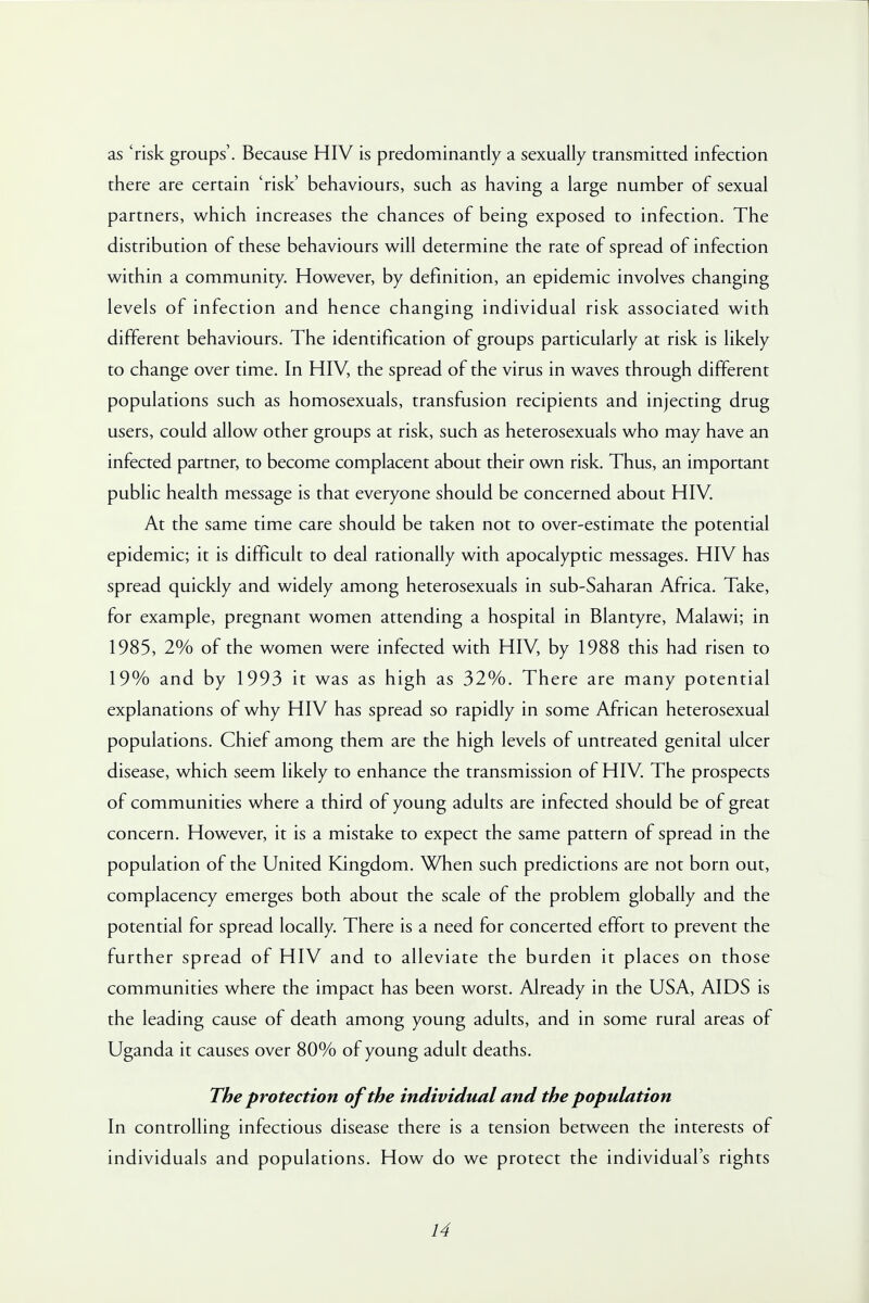 as 'risk groups'. Because HIV is predominantly a sexually transmitted infection there are certain 'risk' behaviours, such as having a large number of sexual partners, which increases the chances of being exposed to infection. The distribution of these behaviours will determine the rate of spread of infection within a community. However, by definition, an epidemic involves changing levels of infection and hence changing individual risk associated with different behaviours. The identification of groups particularly at risk is likely to change over time. In HIV, the spread of the virus in waves through different populations such as homosexuals, transfusion recipients and injecting drug users, could allow other groups at risk, such as heterosexuals who may have an infected partner, to become complacent about their own risk. Thus, an important public health message is that everyone should be concerned about HIV. At the same time care should be taken not to over-estimate the potential epidemic; it is difficult to deal rationally with apocalyptic messages. HIV has spread quickly and widely among heterosexuals in sub-Saharan Africa. Take, for example, pregnant women attending a hospital in Blantyre, Malawi; in 1985, 2% of the women were infected with HIV, by 1988 this had risen to 19% and by 1993 it was as high as 32%. There are many potential explanations of why HIV has spread so rapidly in some African heterosexual populations. Chief among them are the high levels of untreated genital ulcer disease, which seem likely to enhance the transmission of HIV The prospects of communities where a third of young adults are infected should be of great concern. However, it is a mistake to expect the same pattern of spread in the population of the United Kingdom. When such predictions are not born out, complacency emerges both about the scale of the problem globally and the potential for spread locally. There is a need for concerted effort to prevent the further spread of HIV and to alleviate the burden it places on those communities where the impact has been worst. Already in the USA, AIDS is the leading cause of death among young adults, and in some rural areas of Uganda it causes over 80% of young adult deaths. The protection of the individual and the population In controlling infectious disease there is a tension between the interests of individuals and populations. How do we protect the individual's rights