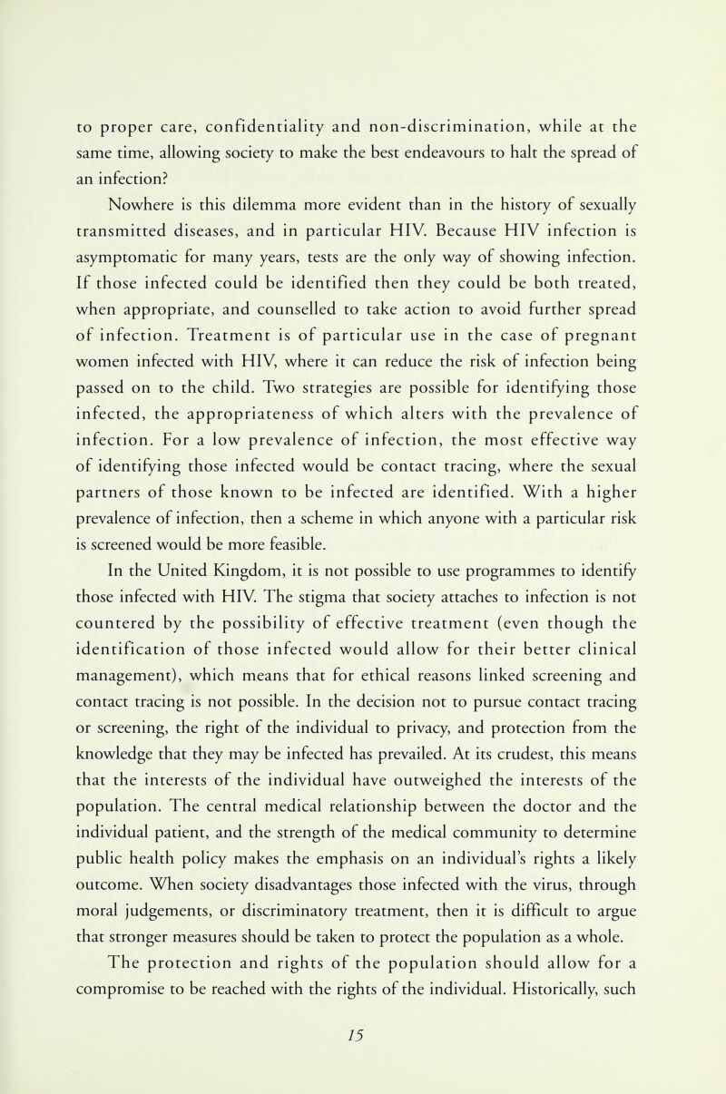 to proper care, confidentiality and non-discrimination, while at the same time, allowing society to make the best endeavours to halt the spread of an infection? Nowhere is this dilemma more evident than in the history of sexually transmitted diseases, and in particular HIV. Because HIV infection is asymptomatic for many years, tests are the only way of showing infection. If those infected could be identified then they could be both treated, when appropriate, and counselled to take action to avoid further spread of infection. Treatment is of particular use in the case of pregnant women infected with HIV, where it can reduce the risk of infection being passed on to the child. Two strategies are possible for identifying those infected, the appropriateness of which alters with the prevalence of infection. For a low prevalence of infection, the most effective way of identifying those infected would be contact tracing, where the sexual partners of those known to be infected are identified. With a higher prevalence of infection, then a scheme in which anyone with a particular risk is screened would be more feasible. In the United Kingdom, it is not possible to use programmes to identify those infected with HIV. The stigma that society attaches to infection is not countered by the possibility of effective treatment (even though the identification of those infected would allow for their better clinical management), which means that for ethical reasons linked screening and contact tracing is not possible. In the decision not to pursue contact tracing or screening, the right of the individual to privacy, and protection from the knowledge that they may be infected has prevailed. At its crudest, this means that the interests of the individual have outweighed the interests of the population. The central medical relationship between the doctor and the individual patient, and the strength of the medical community to determine public health policy makes the emphasis on an individual's rights a likely outcome. When society disadvantages those infected with the virus, through moral judgements, or discriminatory treatment, then it is difficult to argue that stronger measures should be taken to protect the population as a whole. The protection and rights of the population should allow for a compromise to be reached with the rights of the individual. Historically, such