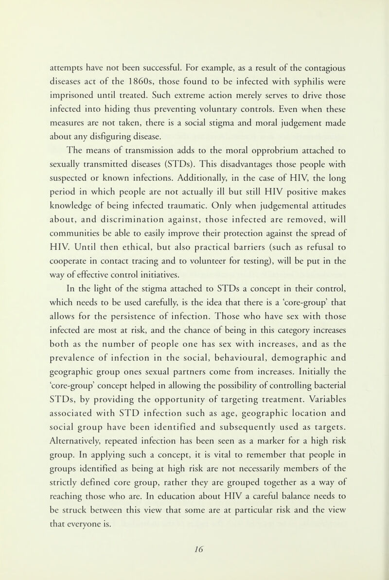 attempts have not been successful. For example, as a result of the contagious diseases act of the 1860s, those found to be infected with syphilis were imprisoned until treated. Such extreme action merely serves to drive those infected into hiding thus preventing voluntary controls. Even when these measures are not taken, there is a social stigma and moral judgement made about any disfiguring disease. The means of transmission adds to the moral opprobrium attached to sexually transmitted diseases (STDs). This disadvantages those people with suspected or known infections. Additionally, in the case of HIV, the long period in which people are not actually ill but still HIV positive makes knowledge of being infected traumatic. Only when judgemental attitudes about, and discrimination against, those infected are removed, will communities be able to easily improve their protection against the spread of HIV. Until then ethical, but also practical barriers (such as refusal to cooperate in contact tracing and to volunteer for testing), will be put in the way of effective control initiatives. In the light of the stigma attached to STDs a concept in their control, which needs to be used carefully, is the idea that there is a 'core-group' that allows for the persistence of infection. Those who have sex with those infected are most at risk, and the chance of being in this category increases both as the number of people one has sex with increases, and as the prevalence of infection in the social, behavioural, demographic and geographic group ones sexual partners come from increases. Initially the 'core-group' concept helped in allowing the possibility of controlling bacterial STDs, by providing the opportunity of targeting treatment. Variables associated with STD infection such as age, geographic location and social group have been identified and subsequently used as targets. Alternatively, repeated infection has been seen as a marker for a high risk group. In applying such a concept, it is vital to remember that people in groups identified as being at high risk are not necessarily members of the strictly defined core group, rather they are grouped together as a way of reaching those who are. In education about HIV a careful balance needs to be struck between this view that some are at particular risk and the view that everyone is.