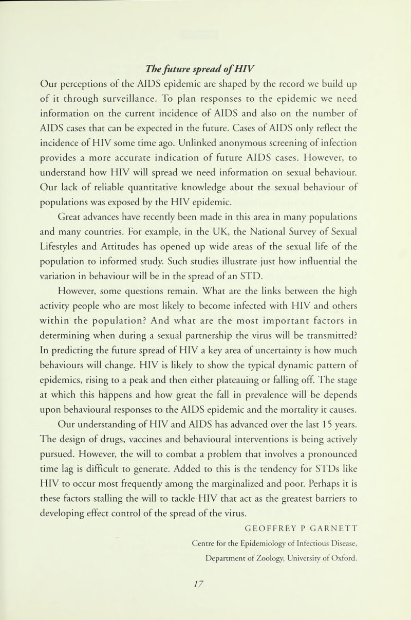 The future spread of HIV Our perceptions of the AIDS epidemic are shaped by the record we build up of it through surveillance. To plan responses to the epidemic we need information on the current incidence of AIDS and also on the number of AIDS cases that can be expected in the future. Cases of AIDS only reflect the incidence of HIV some time ago. Unlinked anonymous screening of infection provides a more accurate indication of future AIDS cases. However, to understand how HIV will spread we need information on sexual behaviour. Our lack of reliable quantitative knowledge about the sexual behaviour of populations was exposed by the HIV epidemic. Great advances have recently been made in this area in many populations and many countries. For example, in the UK, the National Survey of Sexual Lifestyles and Attitudes has opened up wide areas of the sexual life of the population to informed study. Such studies illustrate just how influential the variation in behaviour will be in the spread of an STD. However, some questions remain. What are the links between the high activity people who are most likely to become infected with HIV and others within the population? And what are the most important factors in determining when during a sexual partnership the virus will be transmitted? In predicting the future spread of HIV a key area of uncertainty is how much behaviours will change. HIV is likely to show the typical dynamic pattern of epidemics, rising to a peak and then either plateauing or falling off. The stage at which this happens and how great the fall in prevalence will be depends upon behavioural responses to the AIDS epidemic and the mortality it causes. Our understanding of HIV and AIDS has advanced over the last 15 years. The design of drugs, vaccines and behavioural interventions is being actively pursued. However, the will to combat a problem that involves a pronounced time lag is difficult to generate. Added to this is the tendency for STDs like HIV to occur most frequently among the marginalized and poor. Perhaps it is these factors stalling the will to tackle HIV that act as the greatest barriers to developing effect control of the spread of the virus. GEOFFREY P GARNETT Centre for the Epidemiology of Infectious Disease, Department of Zoology, University of Oxford.