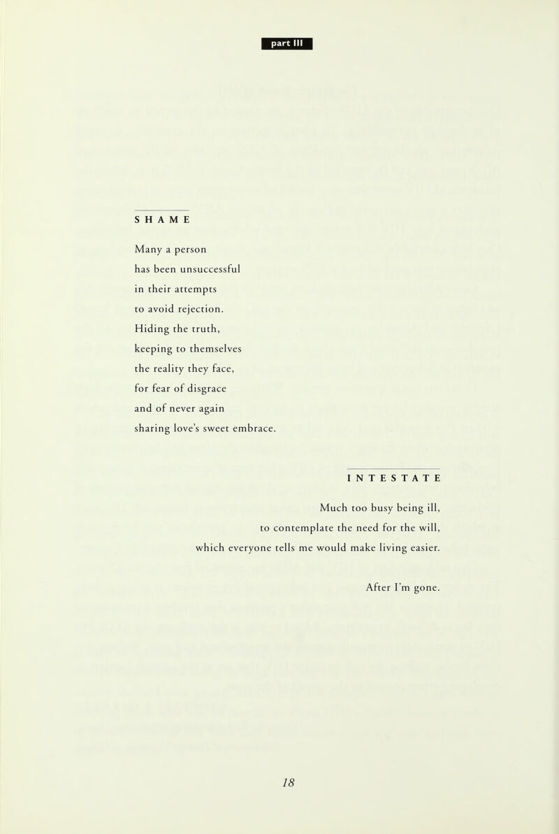 SHAME Many a person has been unsuccessful in their attempts to avoid rejection. Hiding the truth, keeping to themselves the reality they face, for fear of disgrace and of never again sharing love's sweet embrace. INTESTATE Much too busy being ill, to contemplate the need for the will, which everyone tells me would make living easier. After I'm gone.