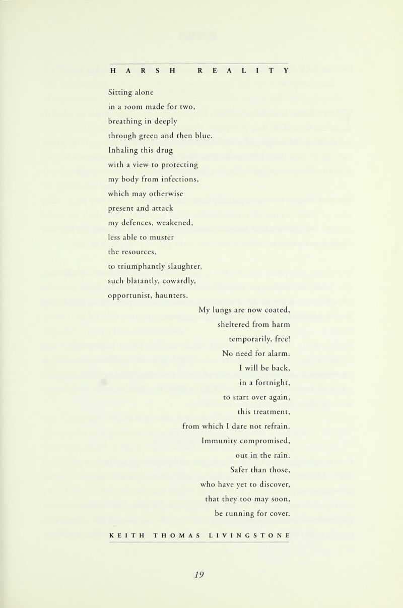 HARSH REALITY Sitting alone in a room made for two, breathing in deeply through green and then blue. Inhaling this drug with a view to protecting my body from infections, which may otherwise present and attack my defences, weakened, less able to muster the resources, to triumphantly slaughter, such blatantly, cowardly, opportunist, haunters. My lungs are now coated, sheltered from harm temporarily, free! No need for alarm. I will be back, in a fortnight, to start over again, this treatment, from which I dare not refrain. Immunity compromised, out in the rain. Safer than those, who have yet to discover, that they too may soon, be running for cover. KEITH THOMAS LIVINGSTONE