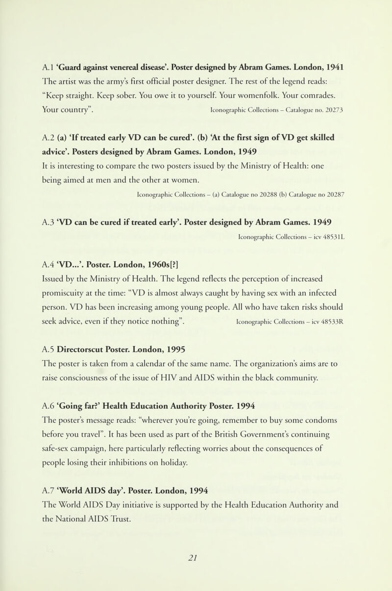 A.1 'Guard against venereal disease'. Poster designed by Abram Games. London, 1941 The artist was the army's first official poster designer. The rest of the legend reads: Keep straight. Keep sober. You owe it to yourself. Your womenfolk. Your comrades. Your country . Iconographic Collections - Catalogue no. 20273 A.2 (a) 'If treated early VD can be cured', (b) 'At the first sign of VD get skilled advice'. Posters designed by Abram Games. London, 1949 It is interesting to compare the two posters issued by the Ministry of Health: one being aimed at men and the other at women. Iconographic Collections — (a) Catalogue no 20288 (b) Catalogue no 20287 A.3 'VD can be cured if treated early'. Poster designed by Abram Games. 1949 Iconographic Collections - icv 48531L A.4 'VD...'. Poster. London, 1960s[?] Issued by the Ministry of Health. The legend reflects the perception of increased promiscuity at the time: VD is almost always caught by having sex with an infected person. VD has been increasing among young people. All who have taken risks should seek advice, even if they notice nothing. Iconographic Collections - icv 48533R A. 5 Directorscut Poster. London, 1995 The poster is taken from a calendar of the same name. The organization's aims are to raise consciousness of the issue of HIV and AIDS within the black community. A.6 'Going far?' Health Education Authority Poster. 1994 The poster's message reads: wherever you're going, remember to buy some condoms before you travel. It has been used as part of the British Government's continuing safe-sex campaign, here particularly reflecting worries about the consequences of people losing their inhibitions on holiday. A.7 'World AIDS day'. Poster. London, 1994 The World AIDS Day initiative is supported by the Health Education Authority and the National AIDS Trust.