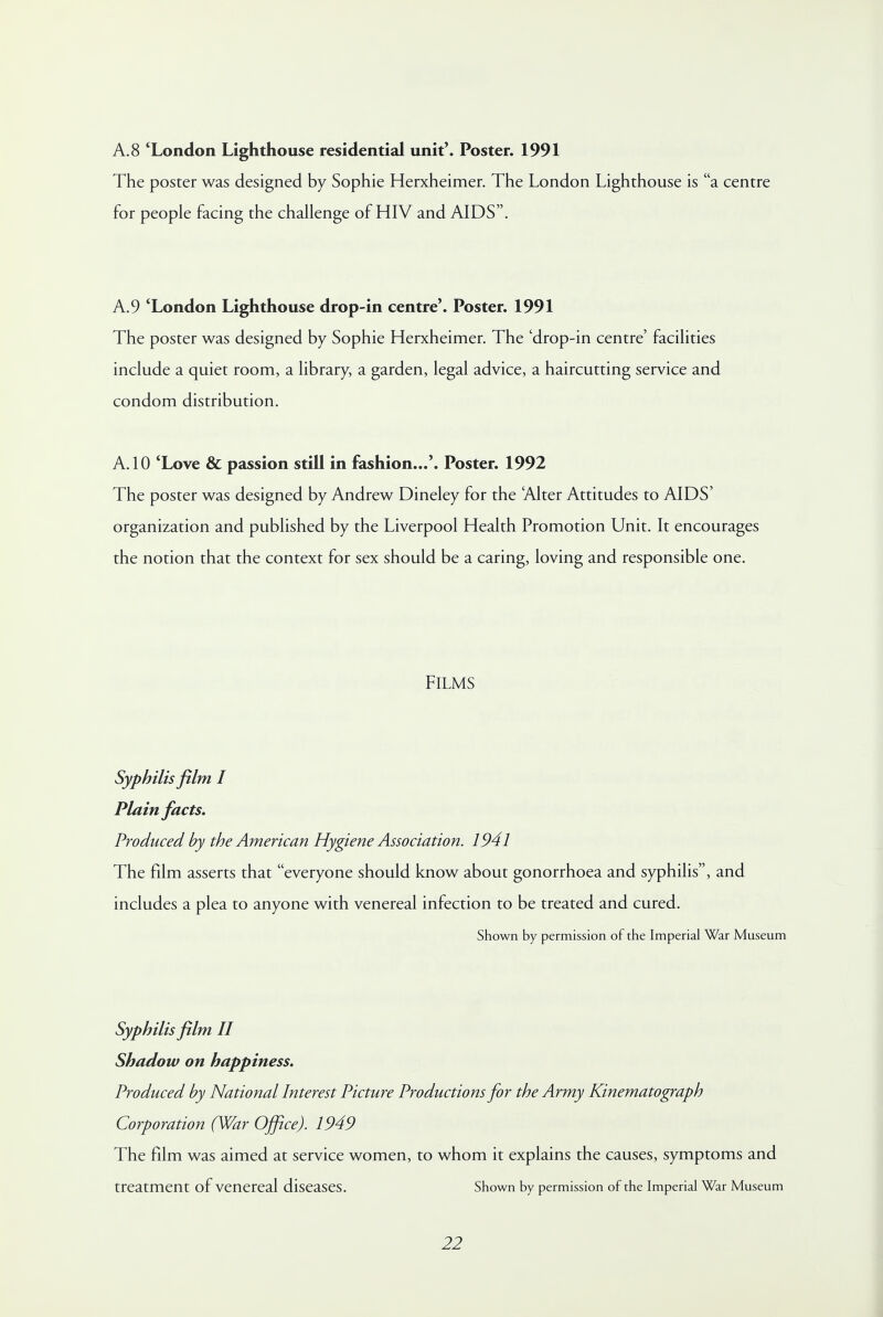 A. 8 'London Lighthouse residential unit'. Poster. 1991 The poster was designed by Sophie Herxheimer. The London Lighthouse is a centre for people facing the challenge of HIV and AIDS. A.9 'London Lighthouse drop-in centre'. Poster. 1991 The poster was designed by Sophie Herxheimer. The 'drop-in centre' facilities include a quiet room, a library, a garden, legal advice, a haircutting service and condom distribution. A. 10 'Love & passion still in fashion...'. Poster. 1992 The poster was designed by Andrew Dineley for the Alter Attitudes to AIDS' organization and published by the Liverpool Health Promotion Unit. It encourages the notion that the context for sex should be a caring, loving and responsible one. Films Syphilis film I Plain facts. Produced by the American Hygiene Association. 1941 The film asserts that everyone should know about gonorrhoea and syphilis, and includes a plea to anyone with venereal infection to be treated and cured. Shown by permission of the Imperial War Museum Syphilis film II Shadow on happiness. Produced by National Interest Picture Productions for the Army Kinematograph Corporation (War Office). 1949 The film was aimed at service women, to whom it explains the causes, symptoms and treatment of venereal diseases. Shown by permission of the Imperial War Museum