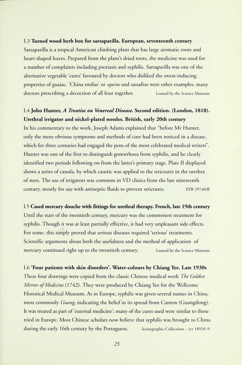 1.3 Turned wood herb box for sarsaparilla. European, seventeenth century Sarsaparilla is a tropical American climbing plant that has large aromatic roots and heart-shaped leaves. Prepared from the plant's dried roots, the medicine was used for a number of complaints including psoriasis and syphilis. Sarsaparilla was one of the alternative vegetable 'cures' favoured by doctors who disliked the sweat-inducing properties of guaiac. 'China smilax' or squine and sassafras were other examples, many doctors prescribing a decoction of all four together. Loaned by the Science Museum 1.4 John Hunter, A Treatise on Venereal Disease. Second edition. (London, 1818). Urethral irrigator and nickel-plated nossles. British, early 20th century In his commentary to the work, Joseph Adams explained that before Mr Hunter, only the more obvious symptoms and methods of cure had been noticed in a disease, which for three centuries had engaged the pens of the most celebrated medical writers. Hunter was one of the first to distinguish gonorrhoea from syphilis, and he clearly identified two periods following on from the latter's primary stage. Plate II displayed shows a series of canula, by which caustic was applied to the strictures in the urethra of men. The use of irrigators was common in VD clinics from the late nineteenth century, mostly for use with antiseptic fluids to prevent strictures. EPB 29740/B 1.5 Cased mercury douche with fittings for urethral therapy. French, late 19th century Until the start of the twentieth century, mercury was the commonest treatment for syphilis. Though it was at least partially effective, it had very unpleasant side-effects. For some, this simply proved that serious diseases required 'serious' treatments. Scientific arguments about both the usefulness and the method of application of mercury continued right up to the twentieth century. Loaned by the Science Museum 1.6 'Four patients with skin disorders'. Water-colours by Chiang Yee. Late 1930s These four drawings were copied from the classic Chinese medical work The Golden Mirror of Medicine {\7A2). They were produced by Chiang Yee for the Wellcome Historical Medical Museum. As in Europe, syphilis was given several names in China, most commonly Guang, indicating the belief in its spread from Canton (Guangdong). It was treated as part of'external medicine'; many of the cures used were similar to those tried in Europe. Most Chinese scholars now believe that syphilis was brought to China during the early 16th century by the Portuguese. Iconographic Collections - icv 18918-9