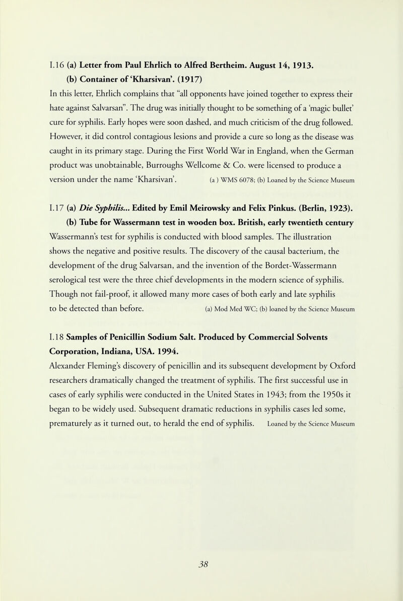 1.16 (a) Letter from Paul Ehrlich to Alfred Bertheim. August 14, 1913. (b) Container of'Kharsivan'. (1917) In this letter, Ehrlich complains that all opponents have joined together to express their hate against Salvarsan. The drug was initially thought to be something of a 'magic bullet' cure for syphilis. Early hopes were soon dashed, and much criticism of the drug followed. However, it did control contagious lesions and provide a cure so long as the disease was caught in its primary stage. During the First World War in England, when the German product was unobtainable, Burroughs Wellcome & Co. were licensed to produce a version under the name 'Kharsivan'. (a ) WMS 6078; (b) Loaned by the Science Museum 1.17 (a) Die Syphilis... Edited by Emil Meirowsky and Felix Pinkus. (Berlin, 1923). (b) Tube for Wassermann test in wooden box. British, early twentieth century Wassermann's test for syphilis is conducted with blood samples. The illustration shows the negative and positive results. The discovery of the causal bacterium, the development of the drug Salvarsan, and the invention of the Bordet-Wassermann serological test were the three chief developments in the modern science of syphilis. Though not fail-proof, it allowed many more cases of both early and late syphilis to be detected than before. (a) Mod Med WC; (b) loaned by the Science Museum 1.18 Samples of Penicillin Sodium Salt. Produced by Commercial Solvents Corporation, Indiana, USA. 1994. Alexander Fleming's discovery of penicillin and its subsequent development by Oxford researchers dramatically changed the treatment of syphilis. The first successful use in cases of early syphilis were conducted in the United States in 1943; from the 1950s it began to be widely used. Subsequent dramatic reductions in syphilis cases led some, prematurely as it turned out, to herald the end of syphilis. Loaned by the Science Museum