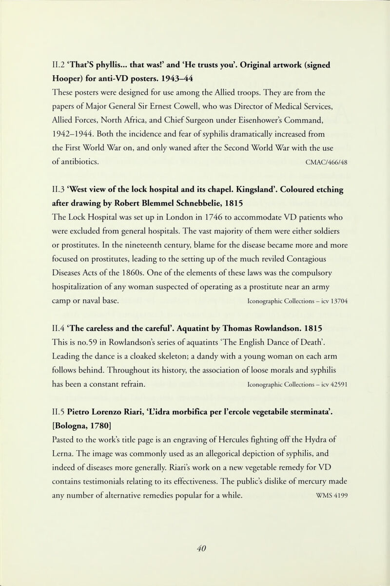 II.2 'That'S phyllis... that was!' and 'He trusts you'. Original artwork (signed Hooper) for anti-VD posters. 1943-44 These posters were designed for use among the Allied troops. They are from the papers of Major General Sir Ernest Cowell, who was Director of Medical Services, Allied Forces, North Africa, and Chief Surgeon under Eisenhower's Command, 1942-1944. Both the incidence and fear of syphilis dramatically increased from the First World War on, and only waned after the Second World War with the use of antibiotics. CMAC/466/48 11.3 'West view of the lock hospital and its chapel. Kingsland'. Coloured etching after drawing by Robert Blemmel Schnebbelie, 1815 The Lock Hospital was set up in London in 1746 to accommodate VD patients who were excluded from general hospitals. The vast majority of them were either soldiers or prostitutes. In the nineteenth century, blame for the disease became more and more focused on prostitutes, leading to the setting up of the much reviled Contagious Diseases Acts of the 1860s. One of the elements of these laws was the compulsory hospitalization of any woman suspected of operating as a prostitute near an army camp or naval base. Iconographic Collections - icv 13704 11.4 'The careless and the careful'. Aquatint by Thomas Rowlandson. 1815 This is no.59 in Rowlandson's series of aquatints 'The English Dance of Death'. Leading the dance is a cloaked skeleton; a dandy with a young woman on each arm follows behind. Throughout its history, the association of loose morals and syphilis has been a constant refrain. Iconographic Collections - icv 42591 11.5 Pietro Lorenzo Riari, 'L'idra morbifica per Percole vegetabile sterminata'. [Bologna, 1780] Pasted to the work's title page is an engraving of Hercules fighting off the Hydra of Lerna. The image was commonly used as an allegorical depiction of syphilis, and indeed of diseases more generally. Riari's work on a new vegetable remedy for VD contains testimonials relating to its effectiveness. The public's dislike of mercury made any number of alternative remedies popular for a while. WMS 4199