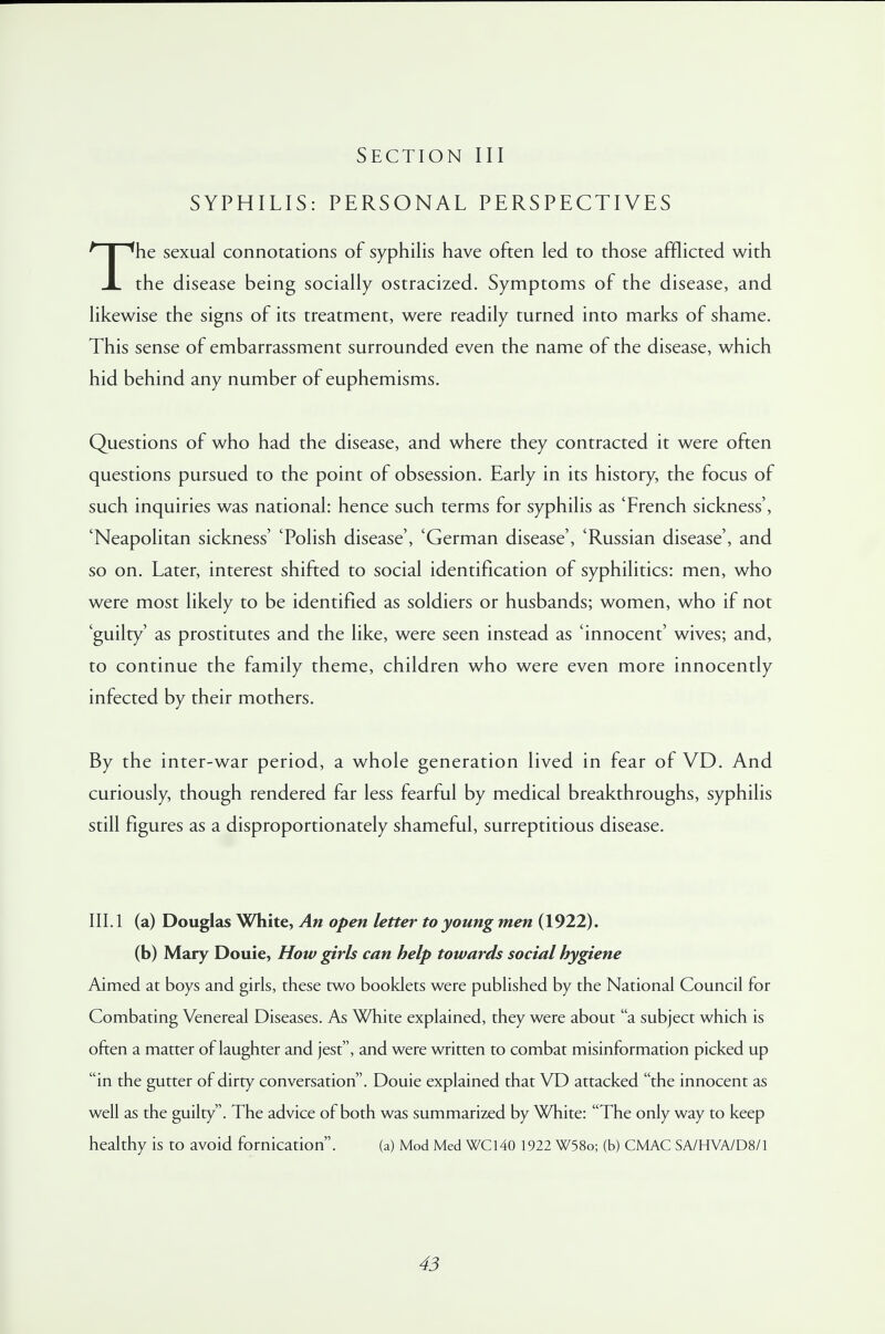 SYPHILIS: PERSONAL PERSPECTIVES The sexual connotations of syphilis have often led to those afflicted with the disease being socially ostracized. Symptoms of the disease, and likewise the signs of its treatment, were readily turned into marks of shame. This sense of embarrassment surrounded even the name of the disease, which hid behind any number of euphemisms. Questions of who had the disease, and where they contracted it were often questions pursued to the point of obsession. Early in its history, the focus of such inquiries was national: hence such terms for syphilis as 'French sickness', 'Neapolitan sickness' 'Polish disease', 'German disease', 'Russian disease', and so on. Later, interest shifted to social identification of syphilitics: men, who were most likely to be identified as soldiers or husbands; women, who if not 'guilty' as prostitutes and the like, were seen instead as 'innocent' wives; and, to continue the family theme, children who were even more innocently infected by their mothers. By the inter-war period, a whole generation lived in fear of VD. And curiously, though rendered far less fearful by medical breakthroughs, syphilis still figures as a disproportionately shameful, surreptitious disease. III. 1 (a) Douglas White, An open letter to young men (1922). (b) Mary Douie, How girls can help towards social hygiene Aimed at boys and girls, these two booklets were published by the National Council for Combating Venereal Diseases. As White explained, they were about a subject which is often a matter of laughter and jest, and were written to combat misinformation picked up in the gutter of dirty conversation. Douie explained that VD attacked the innocent as well as the guilty. The advice of both was summarized by White: The only way to keep healthy is to avoid fornication. (a) Mod Med WC140 1922 W58o; (b) CMAC SA/HVA/D8/1