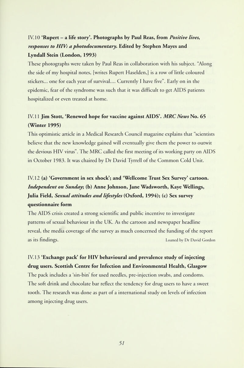 IV. 10 'Rupert - a life story'. Photographs by Paul Reas, from Positive lives, responses to HIV: a photodocumentary. Edited by Stephen Mayes and Lyndall Stein (London, 1993) These photographs were taken by Paul Reas in collaboration with his subject. Along the side of my hospital notes, [writes Rupert Haselden,] is a row of little coloured stickers... one for each year of survival.... Currently I have five. Early on in the epidemic, fear of the syndrome was such that it was difficult to get AIDS patients hospitalized or even treated at home. IV. 11 Jim Stott, 'Renewed hope for vaccine against AIDS'. MRC News No. 65 (Winter 1995) This optimistic article in a Medical Research Council magazine explains that scientists believe that the new knowledge gained will eventually give them the power to outwit the devious HIV virus. The MRC called the first meeting of its working party on AIDS in October 1983. It was chaired by Dr David Tyrrell of the Common Cold Unit. IV. 12 (a) 'Government in sex shock'; and 'Wellcome Trust Sex Survey' cartoon. Independent on Sunday, (b) Anne Johnson, Jane Wadsworth, Kaye Wellings, Julia Field, Sexual attitudes and lifestyles (Oxford, 1994); (c) Sex survey questionnaire form The AIDS crisis created a strong scientific and public incentive to investigate patterns of sexual behaviour in the UK. As the cartoon and newspaper headline reveal, the media coverage of the survey as much concerned the funding of the report as its findings. Loaned by Dr David Gordon IV. 13 'Exchange pack' for HIV behavioural and prevalence study of injecting drug users. Scottish Centre for Infection and Environmental Health, Glasgow The pack includes a 'sin-bin' for used needles, pre-injection swabs, and condoms. The soft drink and chocolate bar reflect the tendency for drug users to have a sweet tooth. The research was done as part of a international study on levels of infection among injecting drug users.