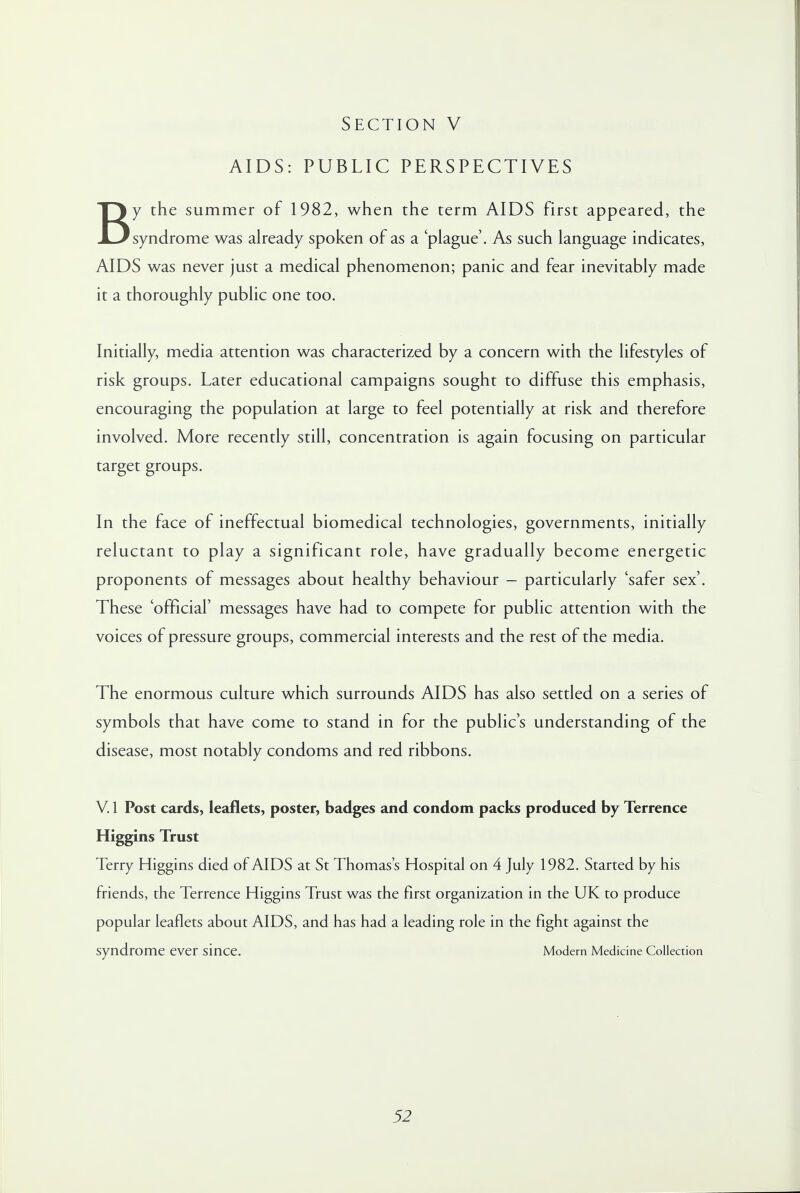 AIDS: PUBLIC PERSPECTIVES By the summer of 1982, when the term AIDS first appeared, the syndrome was already spoken of as a 'plague'. As such language indicates, AIDS was never just a medical phenomenon; panic and fear inevitably made it a thoroughly public one too. Initially, media attention was characterized by a concern with the lifestyles of risk groups. Later educational campaigns sought to diffuse this emphasis, encouraging the population at large to feel potentially at risk and therefore involved. More recently still, concentration is again focusing on particular target groups. In the face of ineffectual biomedical technologies, governments, initially reluctant to play a significant role, have gradually become energetic proponents of messages about healthy behaviour - particularly 'safer sex'. These 'official' messages have had to compete for public attention with the voices of pressure groups, commercial interests and the rest of the media. The enormous culture which surrounds AIDS has also settled on a series of symbols that have come to stand in for the public's understanding of the disease, most notably condoms and red ribbons. V. 1 Post cards, leaflets, poster, badges and condom packs produced by Terrence Higgins Trust Terry Higgins died of AIDS at St Thomas's Hospital on 4 July 1982. Started by his friends, the Terrence Higgins Trust was the first organization in the UK to produce popular leaflets about AIDS, and has had a leading role in the fight against the syndrome ever since. Modern Medicine Collection