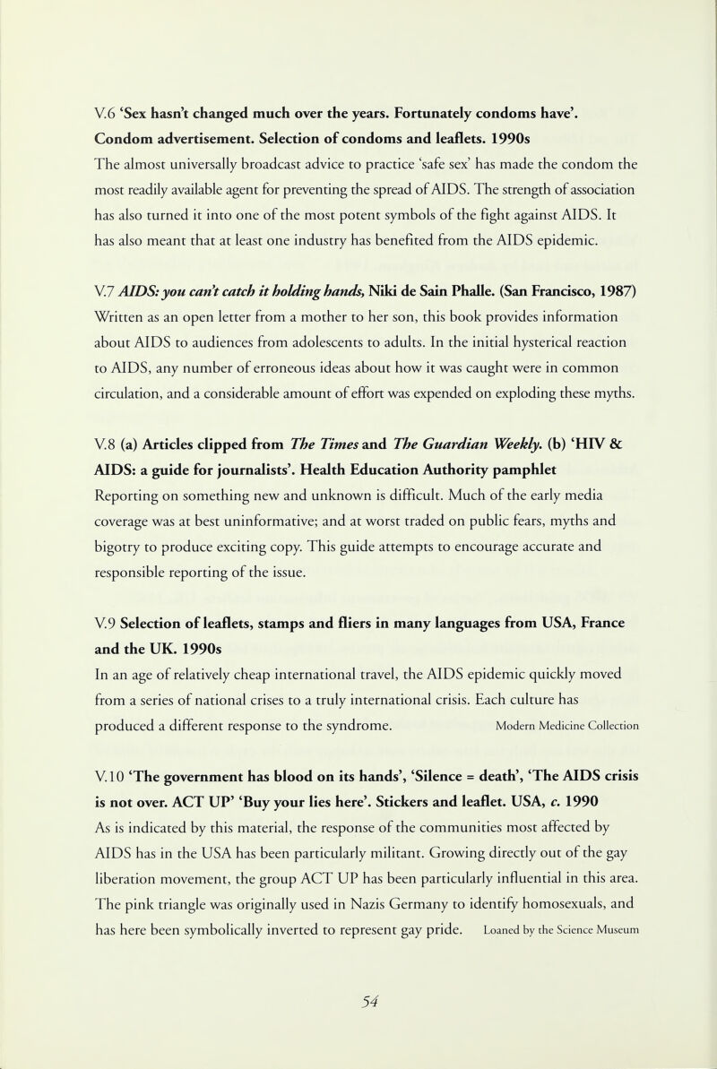 V.6 'Sex hasn't changed much over the years. Fortunately condoms have'. Condom advertisement. Selection of condoms and leaflets. 1990s The almost universally broadcast advice to practice 'safe sex' has made the condom the most readily available agent for preventing the spread of AIDS. The strength of association has also turned it into one of the most potent symbols of the fight against AIDS. It has also meant that at least one industry has benefited from the AIDS epidemic. V.7 AIDS: you cant catch it holding hands, Niki de Sain Phalle. (San Francisco, 1987) Written as an open letter from a mother to her son, this book provides information about AIDS to audiences from adolescents to adults. In the initial hysterical reaction to AIDS, any number of erroneous ideas about how it was caught were in common circulation, and a considerable amount of effort was expended on exploding these myths. V.8 (a) Articles clipped from The Times and The Guardian Weekly, (b) 'HIV & AIDS: a guide for journalists'. Health Education Authority pamphlet Reporting on something new and unknown is difficult. Much of the early media coverage was at best uninformative; and at worst traded on public fears, myths and bigotry to produce exciting copy. This guide attempts to encourage accurate and responsible reporting of the issue. V.9 Selection of leaflets, stamps and fliers in many languages from USA, France and the UK. 1990s In an age of relatively cheap international travel, the AIDS epidemic quickly moved from a series of national crises to a truly international crisis. Each culture has produced a different response to the syndrome. Modern Medicine Collection V.10 'The government has blood on its hands', 'Silence = death', 'The AIDS crisis is not over. ACT UP' 'Buy your lies here'. Stickers and leaflet. USA, c. 1990 As is indicated by this material, the response of the communities most affected by AIDS has in the USA has been particularly militant. Growing directly out of the gay liberation movement, the group ACT UP has been particularly influential in this area. The pink triangle was originally used in Nazis Germany to identify homosexuals, and has here been symbolically inverted to represent gay pride. Loaned by the Science Museum