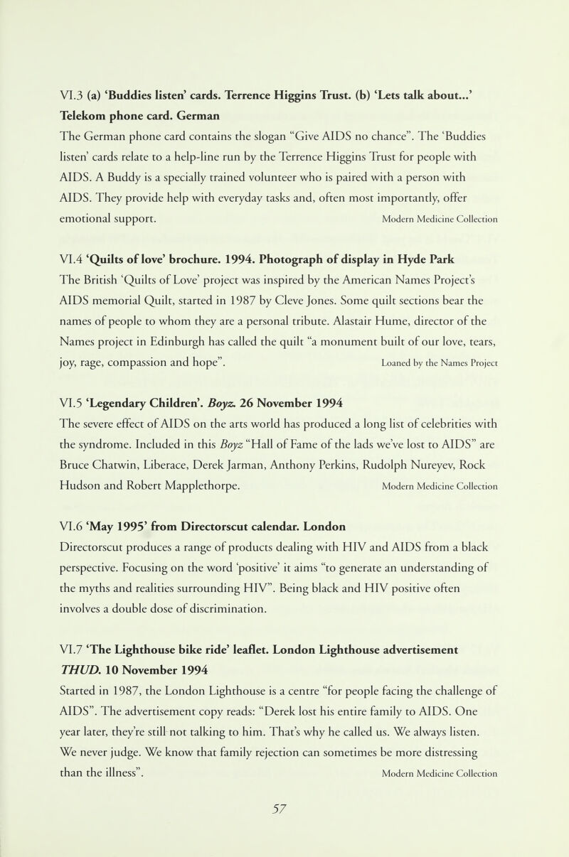 VI.3 (a) 'Buddies listen' cards. Terrence Higgins Trust, (b) 'Lets talk about...' Telekom phone card. German The German phone card contains the slogan Give AIDS no chance. The 'Buddies listen' cards relate to a help-line run by the Terrence Higgins Trust for people with AIDS. A Buddy is a specially trained volunteer who is paired with a person with AIDS. They provide help with everyday tasks and, often most importantly, offer emotional support. Modern Medicine Collection VI.4 'Quilts of love' brochure. 1994. Photograph of display in Hyde Park The British 'Quilts of Love' project was inspired by the American Names Project's AIDS memorial Quilt, started in 1987 by Cleve Jones. Some quilt sections bear the names of people to whom they are a personal tribute. Alastair Hume, director of the Names project in Edinburgh has called the quilt a monument built of our love, tears, joy, rage, compassion and hope. Loaned by the Names Project VI.5 'Legendary Children'. Boyz. 26 November 1994 The severe effect of AIDS on the arts world has produced a long list of celebrities with the syndrome. Included in this Boyz Hall of Fame of the lads we've lost to AIDS are Bruce Chatwin, Liberace, Derek Jarman, Anthony Perkins, Rudolph Nureyev, Rock Hudson and Robert Mapplethorpe. Modern Medicine Collection VI.6 'May 1995' from Directorscut calendar. London Directorscut produces a range of products dealing with HIV and AIDS from a black perspective. Focusing on the word 'positive' it aims to generate an understanding of the myths and realities surrounding HIV. Being black and HIV positive often involves a double dose of discrimination. VI.7 'The Lighthouse bike ride' leaflet. London Lighthouse advertisement THUD. 10 November 1994 Started in 1987, the London Lighthouse is a centre for people facing the challenge of AIDS. The advertisement copy reads: Derek lost his entire family to AIDS. One year later, they're still not talking to him. That's why he called us. We always listen. We never judge. We know that family rejection can sometimes be more distressing than the illness. Modern Medicine Collection