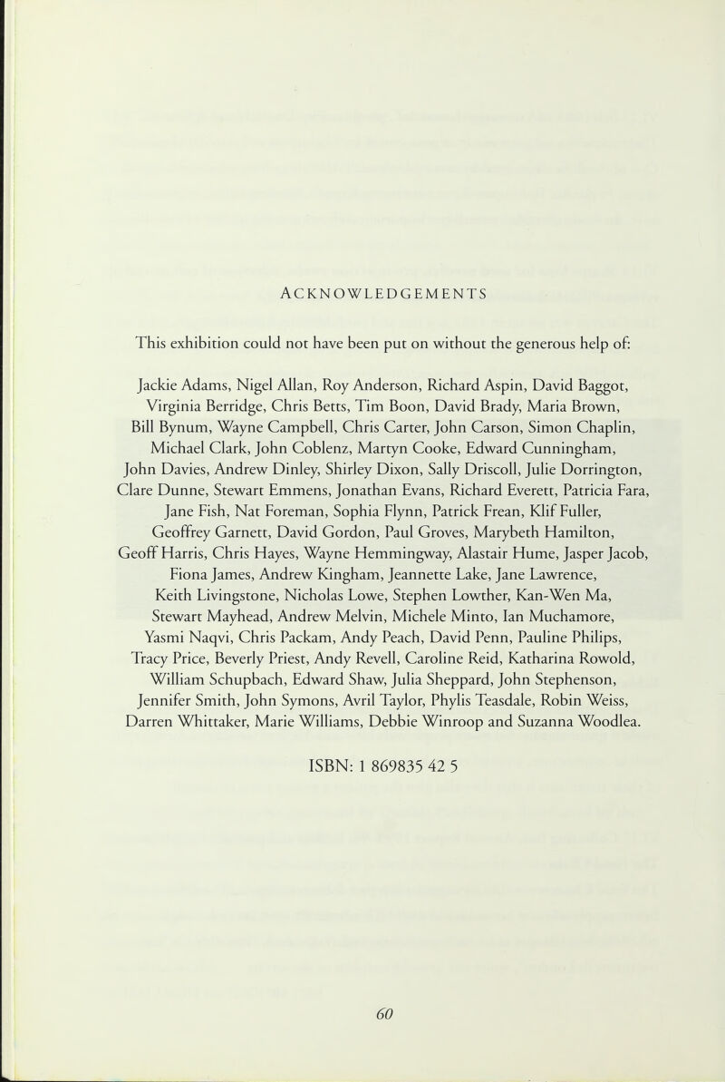 ACKNOWLEDGEMENTS This exhibition could not have been put on without the generous help of: Jackie Adams, Nigel Allan, Roy Anderson, Richard Aspin, David Baggot, Virginia Berridge, Chris Betts, Tim Boon, David Brady, Maria Brown, Bill Bynum, Wayne Campbell, Chris Carter, John Carson, Simon Chaplin, Michael Clark, John Coblenz, Martyn Cooke, Edward Cunningham, John Davies, Andrew Dinley, Shirley Dixon, Sally Driscoll, Julie Dorrington, Clare Dunne, Stewart Emmens, Jonathan Evans, Richard Everett, Patricia Fara, Jane Fish, Nat Foreman, Sophia Flynn, Patrick Frean, Klif Fuller, Geoffrey Garnett, David Gordon, Paul Groves, Marybeth Hamilton, Geoff Harris, Chris Hayes, Wayne Hemmingway, Alastair Hume, Jasper Jacob, Fiona James, Andrew Kingham, Jeannette Lake, Jane Lawrence, Keith Livingstone, Nicholas Lowe, Stephen Lowther, Kan-Wen Ma, Stewart Mayhead, Andrew Melvin, Michele Minto, Ian Muchamore, Yasmi Naqvi, Chris Packam, Andy Peach, David Penn, Pauline Philips, Tracy Price, Beverly Priest, Andy Revell, Caroline Reid, Katharina Rowold, William Schupbach, Edward Shaw, Julia Sheppard, John Stephenson, Jennifer Smith, John Symons, Avril Taylor, Phylis Teasdale, Robin Weiss, Darren Whittaker, Marie Williams, Debbie Winroop and Suzanna Woodlea. ISBN: 1 869835 42 5