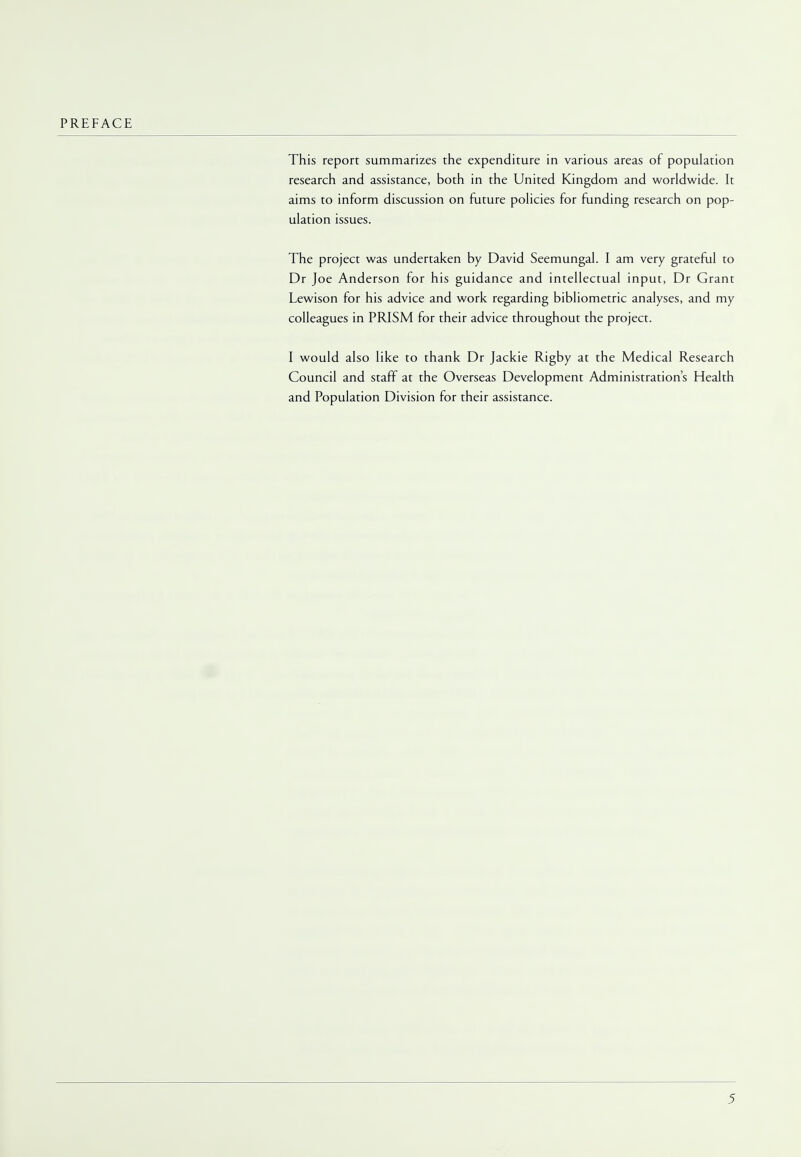 PREFACE This report summarizes the expenditure in various areas of population research and assistance, both in the United Kingdom and worldwide. It aims to inform discussion on future policies for funding research on pop- ulation issues. The project was undertaken by David Seemungal. I am very grateful to Dr Joe Anderson for his guidance and intellectual input, Dr Grant Lewison for his advice and work regarding bibliometric analyses, and my colleagues in PRISM for their advice throughout the project. I would also like to thank Dr Jackie Rigby at the Medical Research Council and staff at the Overseas Development Administration's Health and Population Division for their assistance.