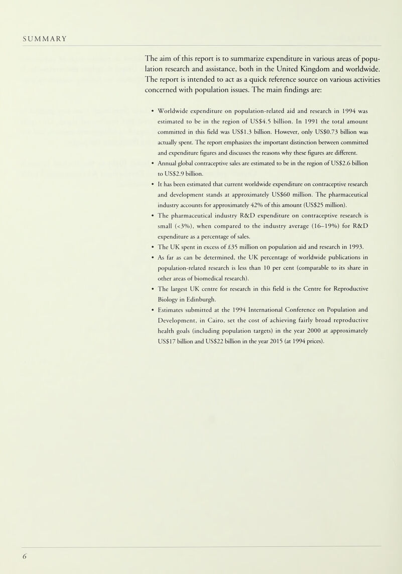 SUMMARY The aim of this report is to summarize expenditure in various areas of popu- lation research and assistance, both in the United Kingdom and worldwide. The report is intended to act as a quick reference source on various activities concerned with population issues. The main findings are: • Worldwide expenditure on population-related aid and research in 1994 was estimated to be in the region of US$4.5 billion. In 1991 the total amount committed in this field was US$1.3 billion. However, only US$0.73 billion was actually spent. The report emphasizes the important distinction between committed and expenditure figures and discusses the reasons why these figures are different. • Annual global contraceptive sales are estimated to be in the region of US$2.6 billion to US$2.9 billion. • It has been estimated that current worldwide expenditure on contraceptive research and development stands at approximately US$60 million. The pharmaceutical industry accounts for approximately 42% of this amount (US$25 million). • The pharmaceutical industry R&D expenditure on contraceptive research is small (<3%), when compared to the industry average (16-19%) for R&D expenditure as a percentage of sales. • The UK spent in excess of £35 million on population aid and research in 1993. • As far as can be determined, the UK percentage of worldwide publications in population-related research is less than 10 per cent (comparable to its share in other areas of biomedical research). • The largest UK centre for research in this field is the Centre for Reproductive Biology in Edinburgh. • Estimates submitted at the 1994 International Conference on Population and Development, in Cairo, set the cost of achieving fairly broad reproductive health goals (including population targets) in the year 2000 at approximately US$17 billion and US$22 billion in the year 2015 (at 1994 prices).