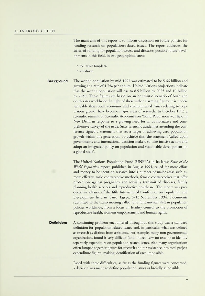 1. INTRODUCTION The main aim of this report is to inform discussion on future policies for funding research on population-related issues. The report addresses the status of funding for population issues, and discusses possible future devel- opments in this field, in two geographical areas: • the United Kingdom, • wotldwide. Background The world's population by mid-1994 was estimated to be 5.66 billion and growing at a rate of 1.7% per annum. United Nations projections indicate that the world's population will rise to 8.5 billion by 2025 and 10 billion by 2050. These figures are based on an optimistic scenario of birth and death rates worldwide. In light of these rather alarming figures it is under- standable that social, economic and environmental issues relating to pop- ulation growth have become major areas of research. In October 1993 a scientific summit of Scientific Academies on World Population was held in New Delhi in response to a growing need for an authoritative and com- prehensive survey of the issue. Sixty scientific academies attending the con- ference signed a statement that set a target of achieving zero population growth within one generation. To achieve this, the statement 'called upon governments and international decision-makers to take incisive action and adopt an integrated policy on population and sustainable development on a global scale'. The United Nations Population Fund (UNFPA) in its latest State of the World Population report, published in August 1994, called for more effort and money to be spent on research into a number of major areas such as, more effective male contraceptive methods, female contraceptives that offer protection against pregnancy and sexually transmitted diseases, family planning health services and reproductive healthcare. The report was pro- duced in advance of the fifth International Conference on Population and Development held in Cairo, Egypt, 5-13 September 1994. Documents submitted to the Cairo meeting called for a fundamental shift in population policies worldwide, from a focus on fertility control to the promotion of reproductive health, women's empowerment and human rights. Definitions A continuing problem encountered throughout this study was a standard definition for 'population-related issues' and, in particular, what was defined as research as distinct from assistance. For example, many non-governmental organizations found it very difficult (and, indeed, saw no reason) to identify separately expenditure on population-related issues. Also many organizations often lumped together figures for research and for assistance into total project expenditure figures, making identification of each impossible. Faced with these difficulties, as far as the funding figures were concerned, a decision was made to define population issues as broadly as possible.